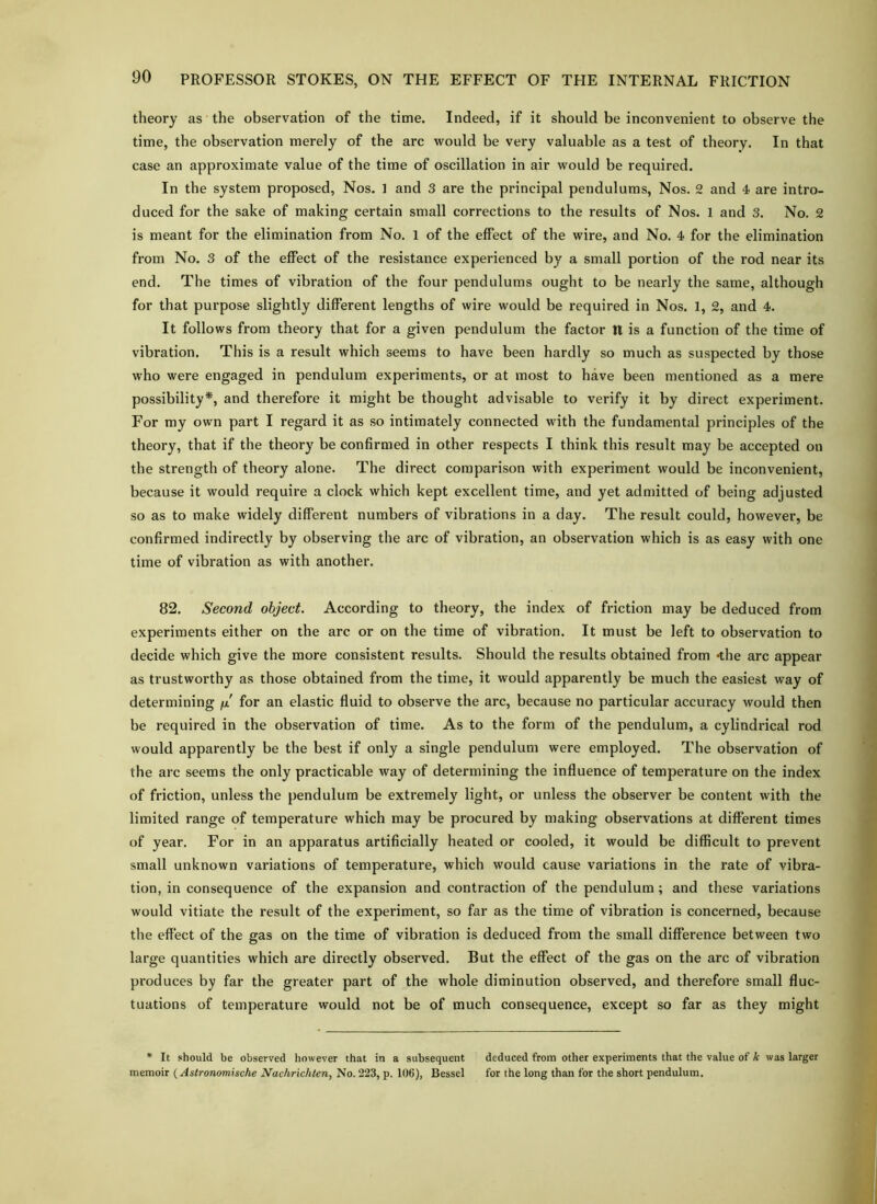 theory as the observation of the time. Indeed, if it should be inconvenient to observe the time, the observation merely of the arc would be very valuable as a test of theory. In that case an approximate value of the time of oscillation in air would be required. In the system proposed. Nos. 1 and 3 are the principal pendulums, Nos. 2 and 4 are intro- duced for the sake of making certain small corrections to the results of Nos. 1 and 3. No. 2 is meant for the elimination from No. 1 of the effect of the wire, and No. 4 for the elimination from No. 3 of the effect of the resistance experienced by a small portion of the rod near its end. The times of vibration of the four pendulums ought to be nearly the same, although for that purpose slightly different lengths of wire would be required in Nos. 1, 2, and 4. It follows from theory that for a given pendulum the factor II is a function of the time of vibration. This is a result which seems to have been hardly so much as suspected by those who were engaged in pendulum experiments, or at most to have been mentioned as a mere possibility*, and therefore it might be thought advisable to verify it by direct experiment. For my own part I regard it as so intimately connected with the fundamental principles of the theory, that if the theory be confirmed in other respects I think this result may be accepted on the strength of theory alone. The direct comparison with experiment would be inconvenient, because it would require a clock which kept excellent time, and yet admitted of being adjusted so as to make widely different numbers of vibrations in a day. The result could, however, be confirmed indirectly by observing the arc of vibration, an observation which is as easy with one time of vibration as with another. 82. Second object. According to theory, the index of friction may be deduced from experiments either on the arc or on the time of vibration. It must be left to observation to decide which give the more consistent results. Should the results obtained from -the arc appear as trustworthy as those obtained from the time, it would apparently be much the easiest way of determining fx for an elastic fluid to observe the arc, because no particular accuracy would then be required in the observation of time. As to the form of the pendulum, a cylindrical rod would apparently be the best if only a single pendulum were employed. The observation of the arc seems the only practicable way of determining the influence of temperature on the index of friction, unless the pendulum be extremely light, or unless the observer be content with the limited range of temperature which may be procured by making observations at different times of year. For in an apparatus artificially heated or cooled, it would be difficult to prevent small unknown variations of temperature, which would cause variations in the rate of vibra- tion, in consequence of the expansion and contraction of the pendulum; and these variations would vitiate the result of the experiment, so far as the time of vibration is concerned, because the effect of the gas on the time of vibration is deduced from the small difference between two large quantities which are directly observed. But the effect of the gas on the arc of vibration produces by far the greater part of the whole diminution observed, and therefore small fluc- tuations of temperature would not be of much consequence, except so far as they might * It should be observed however that in a subsequent deduced from other experiments that the value of k was larger memoir (Astronamische Nachrichten, No. 223, p. 106), Bessel for the long than for the short pendulum.