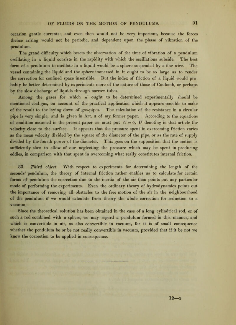 occasion gentle currents; and even then would not be very important, because the forces thence arising would not be periodic, and dependent upon the phase of vibration of the pendulum. The grand difficulty which besets the observation of the time of vibration of a pendulum oscillating in a liquid consists in the rapidity with which the oscillations subside. The best form of a pendulum to oscillate in a liquid would be a sphere suspended by a fine wire. The vessel containing the liquid and the sphere immersed in it ought to be so large as to render the correction for confined space insensible. But the index of friction of a liquid would pro- bably be better determined by experiments more of the nature of those of Coulomb, or perhaps by the slow discharge of liquids through narrow tubes. Among the gases for which fx ought to be determined experimentally should be mentioned coal-gas, on account of the practical application which it appears possible to make of the result to the laying down of gas-pipes. The calculation of the resistance in a circular pipe is very simple, and is given in Art. 9 of my former paper. According to the equations of condition assumed in the present paper we must put U = 0^ U denoting in that article the velocity close to the surface. It appears that the pressure spent in overcoming friction varies as the mean velocity divided by the square of the diameter of the pipe, or as the rate of supply divided by the fourth power of the diameter. This goes on the supposition that the motion is sufficiently slow to allow of our neglecting the pressure which may be spent in producing eddies, in comparison with that spent in overcoming what really constitutes internal friction. 83. Third object. With respect to experiments for determining the length of the seconds’ pendulum, the theory of internal friction rather enables us to calculate for certain forms of pendulum the correction due to the inertia of the air than points out any particular mode of performing the experiments. Even the ordinary theory of hydrodynamics points out the importance of removing all obstacles to the free motion of the air in the neighbourhood of the pendulum if we would calculate from theory the whole correction for reduction to a vacuum. Since the theoretical solution has been obtained in the case of a long cylindrical rod, or of such a rod combined with a sphere, we may regard a pendulum formed in this manner, and which is convertible in air, as also convertible in vacuum, for it is of small consequence whether the pendulum be or be not really convertible in vacuum, provided that if it be not we know the correction to be applied in consequence. 12—2