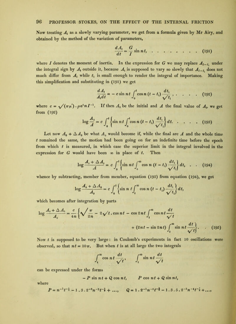 Now treating At as a slowly varying parameter, we get from a formula given by Mr Airy, and obtained by the method of the variation of parameters, dAt G . —— = — sin w A dt I (191) where I denotes the moment of inertia. In the expression for G we may replace At_t^ under the integral sign by Ax outside it, because Ai is supposed to vary so slowly that At-t^ does not much differ from At while ty is small enough to render the integral of importance. Making this simplification and substituting in (191) we get 'At * A dt\ -—=-cs\nnt / cosw (« - #i) —- , . . . . (192) tdt Jq .y/ dAt A where c = y^{7rfx) . pa*nl~^. If then be the initial and A the final value of At, we get from (192) 1 Aq r* f • r* ^ 1 log—=c / ism nt cos n {t - ti)dt (193) *^o I •'0 V ^iJ Let now Aq + A Ag be what A^ would become if, while the final arc A and the whole time t remained the same, the motion had been going on for an indefinite time before the epoch from which t is measured, in which case the superior limit in the integral involved in the expression for G would have been 00 in place of t. Then log = c f jsinw# / cos n {t - dt, . . (194) A *'o I *'0 'v whence by subtracting, member from member, equation (193) from equation (194), we get . Ag + AAg log 1 = cj ^cosn(t - ty)~~^dt, which becomes after integration by parts , Ag+ AAg c (/ TT , , loe = — < V/ 2a/^. cos nt — cos 2nt / coswr ° Ag 4W \ 2« ^ Jt X r” • d# + (2nt — sm2nt) / sin —— Jt t dt ~^t (195) Now t is supposed to be very large: in Coulomb’s experiments in fact 10 oscillations were observed, so that nt = 10tt. But when t is at all large the two integrals I “ dt cos n t —j-, -y' i sin nt dt can be expressed under the forms — P sin nt + Q cos nt, P cos nt + Q sin nt, where P = n~^ t~^ —1 .3.2~^n~^t~\ + ..., Q = 1.2~^n~‘^t ® — 1.3.5.2 ^n~*t 5 + ...,