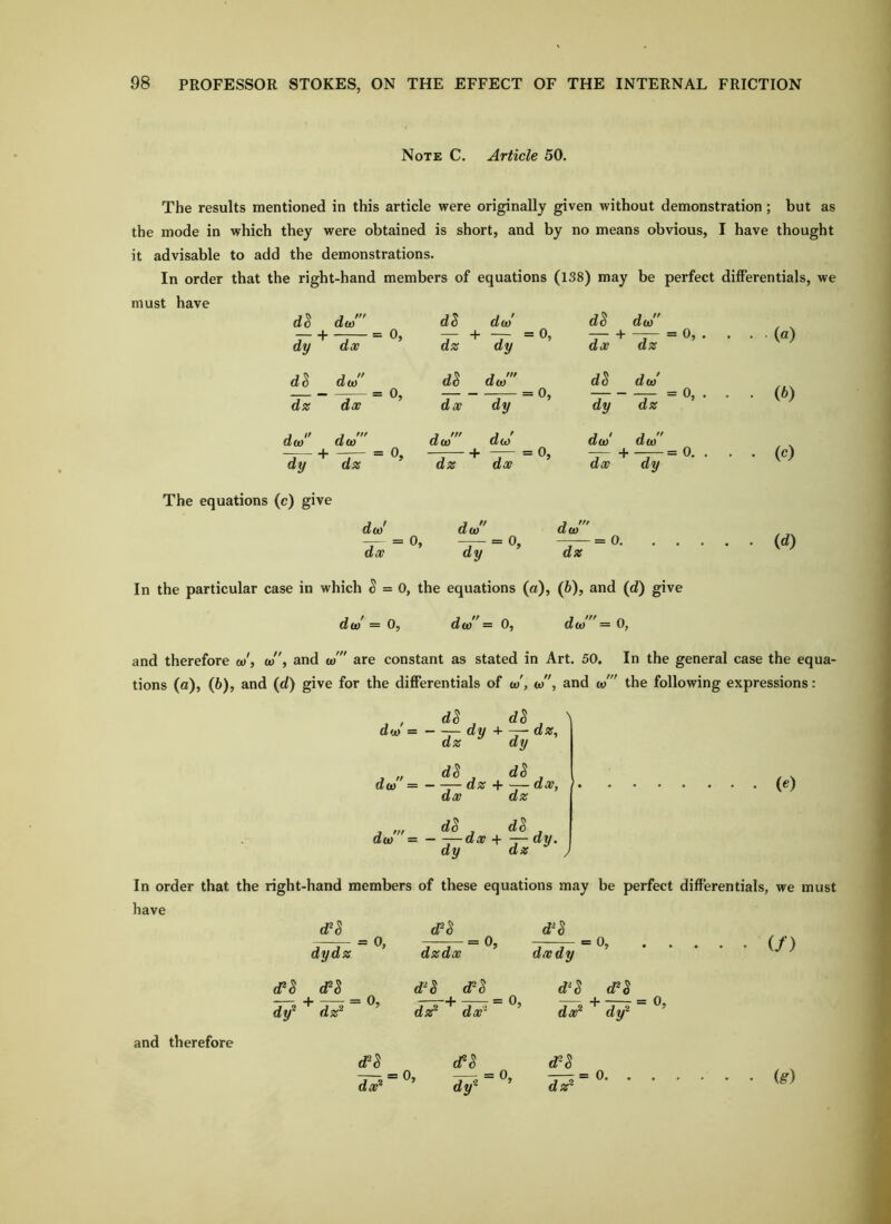 Note C. Article 50. The results mentioned in this article were originally given without demonstration ; but as the mode in which they were obtained is short, and by no means obvious, I have thought it advisable to add the demonstrations. In order that the right-hand members of equations (138) may be perfect differentials, we must have aJ dJ' . . (a) . (5) ■ • (c) d^ dy ^ da/ dx ~ d5 da/ dz dy = 0, dS dw dx dz dS da> d5 da/ = 0, dS da/ dz dx dx dy dy dz da> dy + 1 = 0, da/ da/' dx dy = 0. The equations (c) give da>' = 0, da/' = 0. dc = 0. id) dx dy dz In the particular case in which ^ = 0, the equations (a), (6), and (d) give da/ = 0, da/'= 0, da/ = 0, and therefore o)', a>, and a/ are constant as stated in Art. 50. In the general case the equa- tions (a), (6), and (d) give for the differentials of w', a/', and o)' the following expressions: d^,d^ \ da> dy + - dz, dz dy do) =——dz + ~—dx, (e) dx dz do) = ——dx + —dy. dy dz ; In order that the right-hand members of these equations may be perfect differentials, we must have d^S = 0» T7-7-=0> = (/) dydz dn ^ dy® dz^ = 0, dzdx d^l_ (FS _ dsF ** da?® ’ dxdy d®^ (FS da?® dy® and therefore eFS da?® = 0, d^ dy . = 0, dsF = 0. ig)