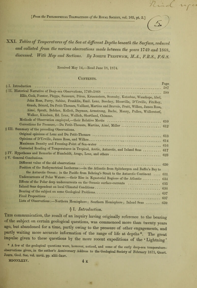 [From the Philosophical Transactions of the Royal Society, yoI. 165, pt. 2.] £ XXI. Tables of Temperatures of the Sea at different Depths beneath the Surface, reduced and collated from the various observations made between the years 1749 and 18GS, discussed. With Map and Sections. By Joseph Prestwich, M.A., F.R.S., F.G.S. Received May 14,—Read June 18, 1874. Contents. § I. Introduction § II. Historical Narrative of Deep-sea Observations, 1749-1868 Ellis, Cook, Forster, Phipps, Saussure, Peron, Krusenstern, Scoresby, Kotzebue, Wauchope, Abel, John Ross, Parry, Sabine, Franklin, Emil. Lenz, Eeochey, Blossville, D’Urville, FitzRoy, Graah, Berard, Du Petit-Thouars, Vaillant, Martins and Bravais, Pratt, Wilkes, James Ross, Aime, Spratt, Belcher, Kellett, Dayman, Armstrong-, Bache, Maury, Pullen, Wullerstorf, Walker, Kundson, Ed. Lenz, Wallich, Shortland, Chimmo. Methods of Observation employed,—their Relative Merits Corrections for Pressure,—Du Petit-Thouars, Martins, Aime, Miller § III. Summary of the preceding Observations. Original opinions of Lenz and Du Petit-Thouars Opinions of D’Urville, James Ross, and Wilkes Maximum Density and Freezing-Point of Sea-water Corrected Reading of Temperatures in Tropical, Arctic, Antarctic, and Inland Seas § IV. Hypotheses and Remarks of Humboldt, Arago, Lenz, and others § V. General Conclusions. Different value of the old observations Position of the Bathymetrical Isotherms in the Atlantic from Spitzbergen and Baffin’s Bay to the Antarctic Ocean; in the Pacific from Behring’s Strait to the Antarctic Continent Undercurrents of Polar Waters:—their Rise in Equatorial Regions of the Atlantic Effects of the Polar deep undercurrents on the Oceanic surface-currents Inland Seas dependent on local Climatal Conditions Bearing of the subject on some Geological Problems Final Propositions Lists of Observations :—Northern Hemisphere; Southern Hemisphere ; Inland Seas Page 587 590 610 612 613 614 616 617 623 630 631 634 635 636 637 637 639 § I. Introduction. This communication, the result of an inquiry having originally reference to the bearing of the subject on certain geological questions, was commenced more than twenty years ago, but abandoned for a time, partly owing to the pressure of other engagements, and partly waiting moie accurate information of the range of life at depths*. The great impulse given to these questions by the more recent expeditions of the ‘ Lightning ’ * A few of the geological questions were, however, noticed, and some of the early deep-sea temperature- observations given, in the author’s Anniversary Address to the Geological Society of February 1871, Quart. Journ. Geol. Soc. vol. xxvii. pp. xliii-lxxv. MDCCCLXXV. 4 K