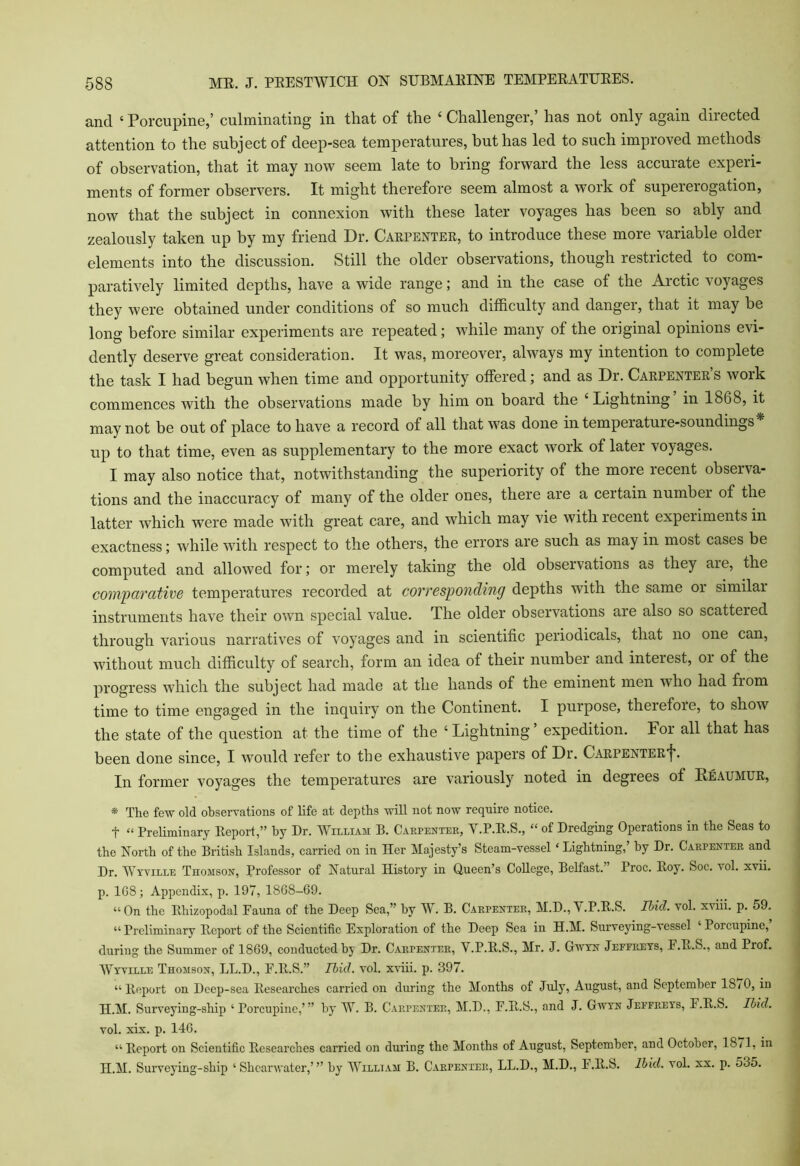 and ‘ Porcupine,’ culminating in that of the ‘ Challenger,’ has not only again directed attention to the subject of deep-sea temperatures, but has led to such impioved methods of observation, that it may now seem late to bring forward the less accurate experi- ments of former observers. It might therefore seem almost a work of supererogation, now that the subject in connexion with these later voyages has been so ably and zealously taken up by my friend Dr. Carpenter, to introduce these more variable older elements into the discussion. Still the older observations, though restricted to com- paratively limited depths, have a wide range; and in the case of the Arctic voyages they were obtained under conditions of so much difficulty and danger, that it may be long before similar experiments are repeated; while many of the original opinions evi- dently deserve great consideration. It was, moreover, always my intention to complete the task I had begun when time and opportunity offered; and as Dr. Carpenters work commences with the observations made by him on board the ‘Lightning in 18G8, it may not be out of place to have a record of all that was done in temperature-soundings up to that time, even as supplementary to the more exact work of later voyages. I may also notice that, notwithstanding the superiority of the more recent observa- tions and the inaccuracy of many of the older ones, there are a certain number of the latter which were made with great care, and which may vie with recent experiments in exactness; while with respect to the others, the errors are such as may in most cases be computed and allowed for; or merely taking the old observations as they are, the comparative temperatures recorded at corresponding depths with the same 01 similar instruments have their own special value. The older observations are also so scattered through various narratives of voyages and in scientific periodicals, that no one can, without much difficulty of search, form an idea of their number and interest, or of the progress which the subject had made at the hands of the eminent men who had fiom time to time engaged in the inquiry on the Continent. I purpose, therefore, to show the state of the question at the time of the ‘ Lightning ’ expedition. For all that has been done since, I would refer to the exhaustive papers of Dr. CARPENTERf. In former voyages the temperatures are variously noted in degrees of Reaumur, * The few old observations of life at depths will not now require notice. t “ Preliminary Eeport,” by Dr. William B. Carpenter, Y.P.E.S., “ of Dredging Operations in the Seas to the North of the British Islands, carried on in Her Majesty’s Steam-vessel ‘ Lightning,’ by Dr. Carpenter and Dr. Wyville Thomson, Professor of Natural History in Queen’s College, Belfast. ’ Proc. Eoy. Soc. vol. xvii. p. 108; Appendix, p. 107, 1868-69. “On the Ehizopodal Fauna of the Deep Sea,” by W. B. Carpenter, M.D.,V.P.B.S. Ibid. vol. xviii. p. 59. “Preliminary Eeport of the Scientific Exploration of the Deep Sea in H.M. Surveying-vessel ‘Porcupine,’ during the Summer of 1869, conducted by Dr. Carpenter, Y.P.E.S., Mr. J. Gwyn Jefereys, F.E.S., and Prof. Wyville Thomson, LL.D., E.lt.S.” Ibid. vol. xviii. p. 397. “Eeport on Deep-sea Eesearch.es carried on during the Months of July, August, and September 1S/0, in H.M. Surveying-ship ‘ Porcupine,’” by W. B. Carpenter, M.D., E.E.S., and J. Gwyn Jeffreys, F.E.S. Ibid. vol. xix. p. 146. “ Eeport on Scientific Eesearches carried on during the Months of August, September, and October, 1871, in H.M. Surveying-ship ‘Shearwater,’” by William B. Carpenter, LL.D., M.D., E.E.S. Ibid. vol. xx. p. 535.