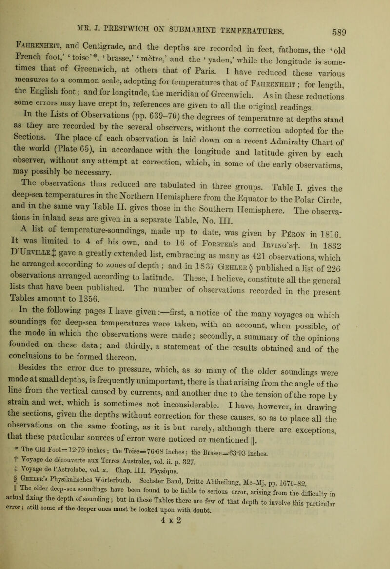 Fahrenheit, and Centigrade, and the depths are recorded in feet, fathoms, the ‘old French foot,’ ‘toise’v, ‘ brasse,’ ‘metre,’ and the ‘ yaden,’ while the longitude is some- times that of Greenwich, at others that of Paris. I have reduced these various measures to a common scale, adopting for temperatures that of Fahrenheit ; for length, the English foot; and for longitude, the meridian of Greenwich. As in these reductions some errors may have crept in, references are given to all the original readings. In the Lists of Observations (pp. 639-70) the degrees of temperature at depths stand as they are recorded by the several observers, without the correction adopted for the Sections. The place of each observation is laid down on a recent Admiralty Chart of the world (Plate 65), in accordance with the longitude and latitude given by each observer, without any attempt at correction, which, in some of the early observations may possibly be necessary. The observations thus reduced are tabulated in three groups. Table I. gives the deep-sea temperatures m the Northern Hemisphere from the Equator to the Polar Circle, and in the same way Table II. gives those in the Southern Hemisphere. The observa- tions in inland seas are given in a separate Table, No. III. A list of temperature-soundings, made up to date, was given by Peron in 1816. It was limited to 4 of his own, and to 16 of Forster’s and iRviNG’sf. In 1832 D’Urville $ gave a greatly extended list, embracing as many as 421 observations, which he arranged according to zones of depth ; and in 1837 Gehler § published a list of 226 observations arranged according to latitude. These, I believe, constitute all the general lists that have been published. The number of observations recorded in the present Tables amount to 1356. In the following pages I have givenfirst, a notice of the many voyages on which soundings for deep-sea temperatures were taken, with an account, when possible, of the mode m which the observations were made; secondly, a summary of the opinions founded on these data; and thirdly, a statement of the results obtained and of the conclusions to be formed thereon. Besides the error due to pressure, which, as so many of the older soundings were made at small depths, is frequently unimportant, there is that arising from the angle of the line from the vertical caused by currents, and another due to the tension of the rope by strain and wet, which is sometimes not inconsiderable. I have, however, in drawing the sections, given the depths without correction for these causes, so as to place all the observations on the same footing, as it is but rarely, although there are exceptions, that these particular sources of error were noticed or mentioned |]. * Ttie Eoot= 12-79 inches; the Toise=76-68 inches; the Brasse=63-93 inches, t Voyage de decouverte aux Terres Australes, vol. ii. p. 327. t Voyage de 1’Astrolabe, vol. x. Chap. III. Physique. § Gmuit’s Physikalisches AVbrterbuch. Sechster Band, Dritte Abtheilung, Mc-Mj, pp. 1676-82 II The older deep-sea soundings have been found to be liable to serious error, arising from the difficulty in actual fixing the depth of sounding; hut in these Tables there are few of that depth to involve this particular error; still some of the deeper ones must be looked upon with doubt. 4 K 2