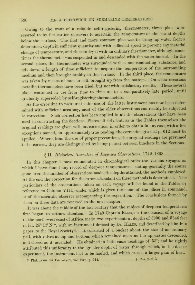 Owing to the want of a reliable self-registering thermometer, three plans were resorted to by the earlier observers to ascertain the temperature of the sea at depths below the surface. The first and more common plan was to bring up water from a determined depth in sufficient quantity and with sufficient speed to prevent any material change of temperature, and then to try it with an ordinary thermometei, although some- times the thermometer was suspended in and descended with the water-bucket. In the second place, the thermometer was surrounded with a non-conducting substance, and left down a length of time sufficient to acquire the temperature of the surrounding- medium and then brought rapidly to the surface. In the third place, the tempeiatuie was taken by means of mud or silt brought up from the bottom. On a few occasions metallic thermometers have been tried, but not with satisfactory results. Ihese several plans continued in use from time to time up to a compaiatively late peiiod, until gradually superseded by self-registering thermometers. As the error due to pressure in the use of the latter instrument has now been deter- mined with sufficient accuracy, most of the older observations can readily be subjected to correction. Such correction has been applied to all the obseirations that have been used in constructing the Sections, Plates 66—68; but, as in the Tables themselves the original readings are given without correction, in order to obtain in any case, with a few exceptions named, an approximately true reading, the correction given at p. 612 must be applied. Where, from the use of proper precautions, the original readings are presumed to be correct, they are distinguished by being placed between brackets in the Sections. § II. Historical Narrative of Deep-sea Observations, 1749-1868. In this chapter I have enumerated in chronological order the various voyages on which I have found any record of deep-sea temperatures stating geneially the couise gone over, the number of observations made, the depths attained, the methods employed. At the end the correction for the errors attendant on these methods is determined. I he particulars of the observations taken on each voyage will be found in the Tables by reference to Column VIII., under which is given the name of the officer in command, or of the scientific observer accompanying the expedition. The conclusions formed by them on these data are reserved to the next chapter. It was about the middle of the last century that the subject of deep-sea temperatures first began to attract attention. In 1/49 Captain Ellis, on the occasion of a voyage to the north-west coast of Africa, made two experiments at depths of <j900 and oo46 feet in lat. 25° 18' N.*, with an instrument devised by Dr. Hales, and described by him in a paper to the Royal Society*{\ It consisted of a bucket about the size of an oidinaiy pail, with valves at top and bottom, which remained open as the appaiatus descended, and closed as it ascended. He obtained in both cases readings of oo ; and he rightly attributed this uniformity to the greater depth of water through which, in the deeper experiment, the instrument had to be hauled, and which caused a larger gain of heat. * Phil. Trans, for 1751-1752, vol. xlvii. p. 214. t Itid. p. 213.