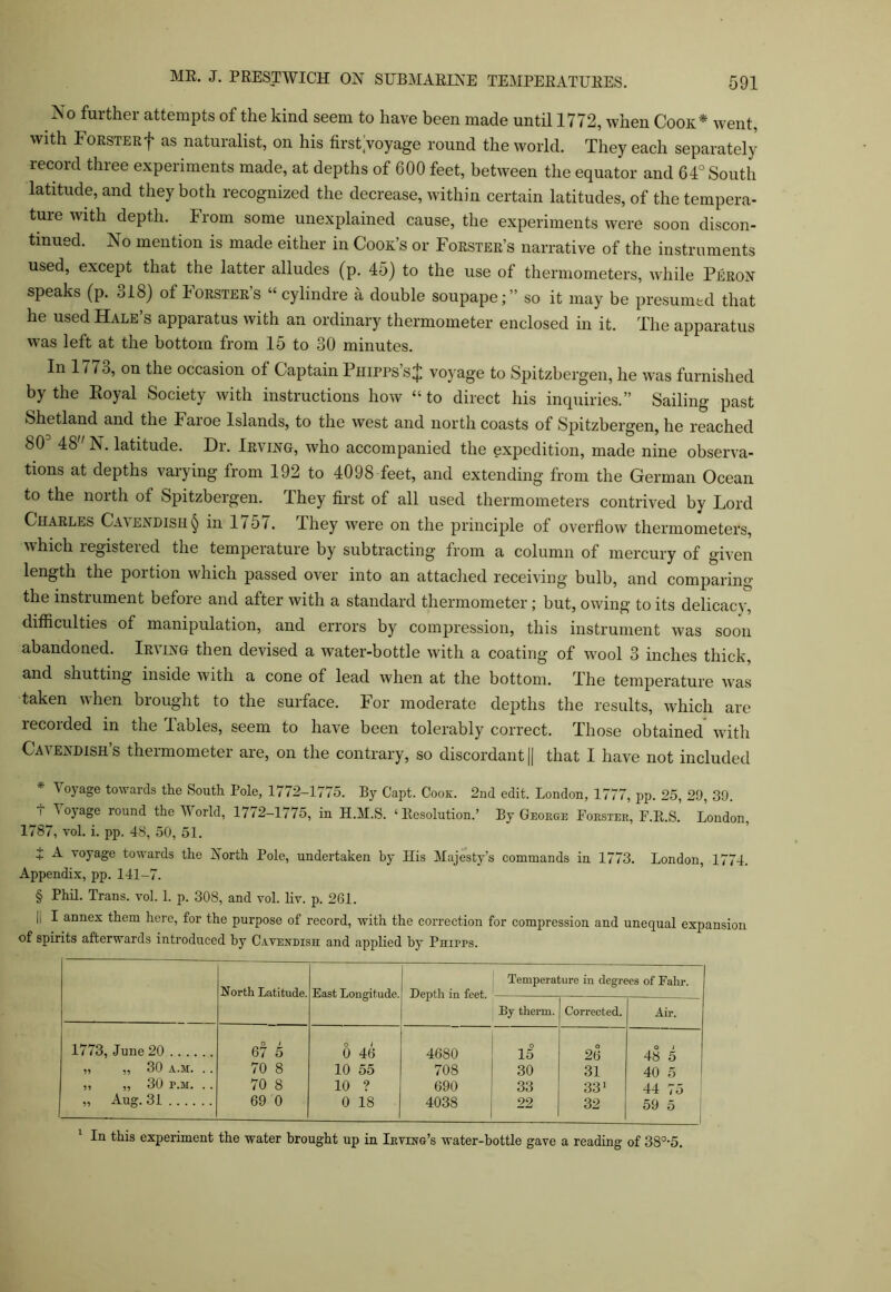 No further attempts of the kind seem to have been made until 1772, when Cook* went, with Forster f as naturalist, on his first;voyage round the world. They each separately record three experiments made, at depths of 600 feet, between the equator and 64° South latitude, and they both recognized the decrease, within certain latitudes, of the tempera- ture with depth. From some unexplained cause, the experiments were soon discon- tinued. No mention is made either in Cook’s or Forster’s narrative of the instruments used, except that the latter alludes (p. 45) to the use of thermometers, while Peron speaks (p. 318) of Forster’s “ cylindre a double soupape;” so it may be presumed that he used Hale’s apparatus with an ordinary thermometer enclosed in it. The apparatus was left at the bottom from 15 to 30 minutes. In 1773, on the occasion of Captain Phipps’s $ voyage to Spitzbergen, he was furnished by the Royal Society with instructions how “to direct his inquiries.” Sailing past Shetland and the Faroe Islands, to the west and north coasts of Spitzbergen, he reached 803 48 N. latitude. Dr. Irving, who accompanied the expedition, made nine observa- tions at depths varying from 192 to 4098 feet, and extending from the German Ocean to the north ot Spitzbergen. They first of all used thermometers contrived by Lord Charles Cavendish § in 1757. They were on the principle of overflow thermometers, which registered the temperature by subtracting from a column of mercury of given length the portion which passed over into an attached receiving bulb, and comparing the instrument before and after with a standard thermometer; but, owing to its delicacy, difficulties of manipulation, and errors by compression, this instrument was soon abandoned. Irving then devised a water-bottle with a coating of wool 3 inches thick, and shutting inside with a cone of lead when at the bottom. The temperature was taken when brought to the surface. For moderate depths the results, which are recorded in the Tables, seem to have been tolerably correct. Those obtained with Cavendish’s thermometer are, on the contrary, so discordant || that I have not included * Voyage towards the South Pole, 1772-1775. By Capt. Cook. 2nd edit. London, 1777, pp. 25, 29, 39. i 1 oyage round the World, 1772-1775, in H.M.S. ‘Resolution.’ By George Poester, F.R.S. London, 1787, yoI. i. pp. 48, 50, 51. + ^ T0yage towards the North Pole, undertaken by His Majesty’s commands in 1773. London, 1774. Appendix, pp. 141-7. § Phil. Trans, vol. 1. p. 308, and vol. liv. p. 261. |i I annex them here, for the purpose of record, with the correction for compression and unequal expansion of spirits afterwards introduced by Cavendish and applied by Phipps. North Latitude. East Longitude. Depth in feet. Temperature in degrees of Eahr. By therm. Corrected. Air. 1773, June 20 O 1 67 5 O 1 0 46 4680 o 15 O 26 48 5 „ „ 30 A.M. . . 70 8 10 55 708 30 31 40 5 „ „ 30 p.H. .. 70 8 10 ? 690 33 33* 44 75 „ Aug. 31 69 0 0 18 4038 22 32 59 5 1 In this experiment the water brought up in Irving’s water-bottle gave a reading of 380,5.