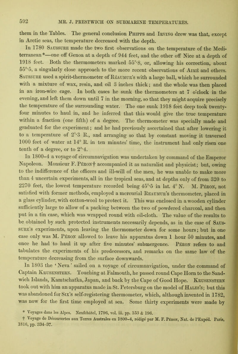 them in the Tables. The general conclusion Phipps and Irving drew was that, except in Arctic seas, the temperature decreased with the depth. In 1780 Saussure made the two first observations on the temperature of the Medi- terranean*—one off Genoa at a depth of 944 feet, and the other off Nice at a depth of 1918 feet. Both the thermometers marked 553*8, or, allowing his correction, about 55°-5, a singularly close approach to the more recent observations of Aime and others. Saussure used a spirit-thermometer of Reaumur’s with a large ball, which he surrounded with a mixture of wax, resin, and oil 3 inches thick; and the whole was then placed in an iron-wire cage. In both cases he sunk the thermometers at 7 o’clock in the evening, and left them down until 7 in the morning, so that they might acquire precisely the temperature of the surrounding water. The one sunk 1918 feet deep took twenty- four minutes to haul in, and he inferred that this would give the true temperature within a fraction (one fifth) of a degree. The thermometer was specially made and graduated for the experiment; and he had previously ascertained that after lowering it to a temperature of 20-3 R., and arranging so that by constant moving it traversed 1000 feet of water at 14° R. in ten minutes’ time, the instrument had only risen one tenth of a degree, or to 20,4. In 1800-4 a voyage of circumnavigation was undertaken by command of the Emperor Napoleon. Monsieur F. Peron,f> accompanied it as naturalist and physicist; but, owing to the indifference of the officers and ill-will of the men, he was unable to make more than 4 uncertain experiments, all in the tropical seas, and at depths only of from 320 to 2270 feet, the lowest temperature recorded being 45°-5 in lat. 4° N. M. Peron, not satisfied with former methods, employed a mercurial Reaumur’s thermometer, placed in a glass cylinder, with cotton-wool to protect it. This was enclosed in a wooden cylinder sufficiently large to allow of a packing between the two of powdered charcoal, and then put in a tin case, which was wrapped round with oil-cloth. The value of the results to be obtained by such protected instruments necessarily depends, as in the case of Saus- sure’s experiments, upon leaving the thermometer down for some hours; but in one case only was M. Peron allowed to leave his apparatus down 1 hour 50 minutes, and once he had to haul it up after five minutes’ submergence. Peron refers to and tabulates the experiments of his predecessors, and remarks on the same law of the temperature decreasing from the surface downwards. In 1803 the ‘Neva’ sailed on a voyage of circumnavigation, under the command of Captain Ivrusenstern. Touching at Falmouth, he passed round Cape Horn to the Sand- wich Islands, Kamtschatka, Japan, and back by the Cape of Good Hope. Krusenstern took out with him an apparatus made in St. Petersburg on the model of Hales’s; but this was abandoned for Six’s self-registering thermometer, which, although invented in 1782, was now for the first time employed at sea. Some thirty experiments were made by * Voyages dans les Alpes. Neufchatel, 1796, vol. iii. pp. 153 & 196. t Voyage de Decouvertes aux Terres Australes en 1800-4, redige par M. E. PLrox, Nat. de l’Exped. Paris, 1816, pp. 334-37.