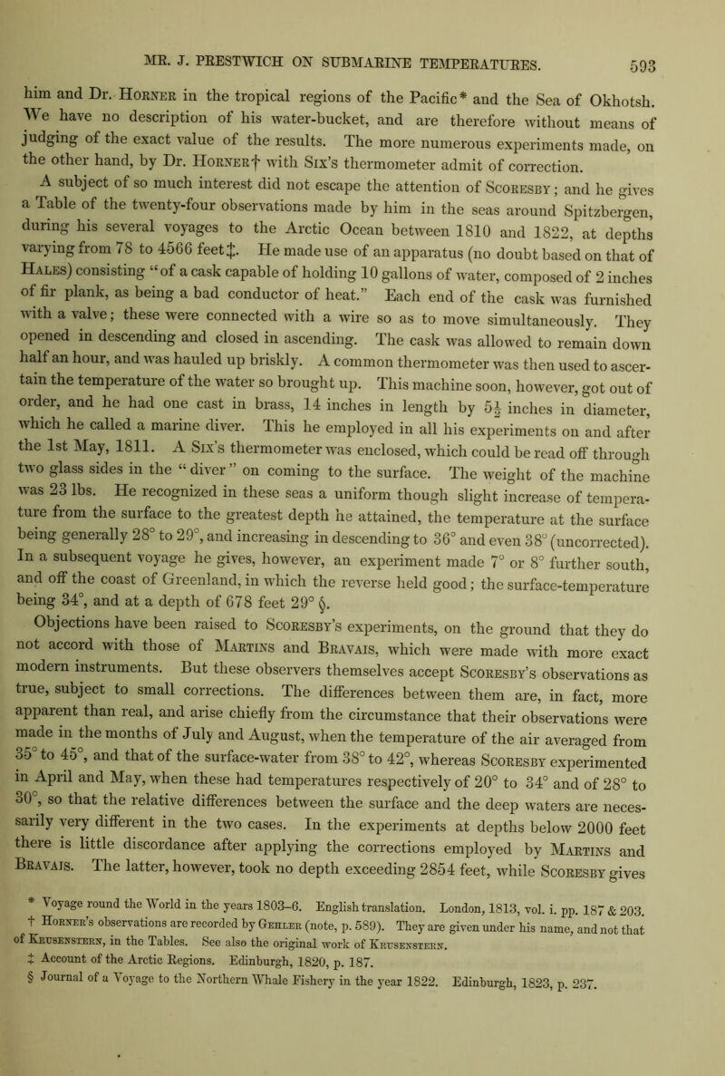 him and Dr. Horner in the tropical regions of the Pacific* * * § and the Sea of Okhotsh. We have no description of his water-bucket, and are therefore without means of judging of the exact value of the results. The more numerous experiments made, on the other hand, by Dr. Horner f with Six’s thermometer admit of correction. A subject of so much interest did not escape the attention of Scoresby ; and he gives a Table of the twenty-four observations made by him in the seas around Spitzbergen, during his several voyages to the Arctic Ocean between 1810 and 1822, at depths varying from 78 to 4566 feetj. He made use of an apparatus (no doubt based on that of Hales) consisting “of a cask capable of holding 10 gallons of water, composed of 2 inches of fir plank, as being a bad conductor of heat.” Each end of the cask was furnished with a valve; these were connected with a wire so as to move simultaneously. They opened in descending and closed in ascending. The cask was allowed to remain down half an hour, and was hauled up briskly. A common thermometer was then used to ascer- tain the temperature of the water so brought up. This machine soon, however, got out of oidei, and he had one cast in brass, 14 inches in length by 5^ inches in diameter, which he called a marine diver. This he employed in all his experiments on and after the 1st May, 1811. A Six’s thermometer was enclosed, which could be read off through two glass sides in the “diver” on coming to the surface. The weight of the machine was 23 lbs. He recognized in these seas a uniform though slight increase of tempera- tuie fiom the surface to the greatest depth he attained, the temperature at the surface being generally 28° to 29°, and increasing in descending to 36° and even 38° (uncorrected). In a subsequent voyage he gives, however, an experiment made 7° or 8° further south, and off the coast of Greenland, in which the reverse held good; the surface-temperature being 34°, and at a depth of 678 feet 29° §. Objections have been raised to Scoresby’s experiments, on the ground that they do not accord with those of Martins and Bravais, which were made with more exact modem instruments. But these observers themselves accept Scoresby’s observations as true, subject to small corrections. The differences between them are, in fact, more apparent than real, and arise chiefly from the circumstance that their observations were made in the months of July and August, when the temperature of the air averaged from 35 to 45 , and that of the surface-water from 38° to 42°, whereas Scoresby experimented in April and May, when these had temperatures respectively of 20° to 34° and of 28° to 30°, so that the relative differences between the surface and the deep waters are neces- sarily very different in the two cases. In the experiments at depths below 2000 feet there is little discordance after applying the corrections employed by Martins and Bravais. The latter, however, took no depth exceeding 2854 feet, while Scoresby gives * Voyage round the World in the years 1803-G. English translation. London, 1813, vol. i. pp. 187 & 203. t Horn’s observations are recorded by Gehler (note, p. 589). They are given under his name, and not that of Krusenstern, in the Tables. See also the original work of Krtjsenstern. + Account of the Arctic Regions. Edinburgh, 1820, p. 187. § Journal of a Voyage to the Northern Whale Fishery in the year 1822. Edinburgh, 1823, p. 237.