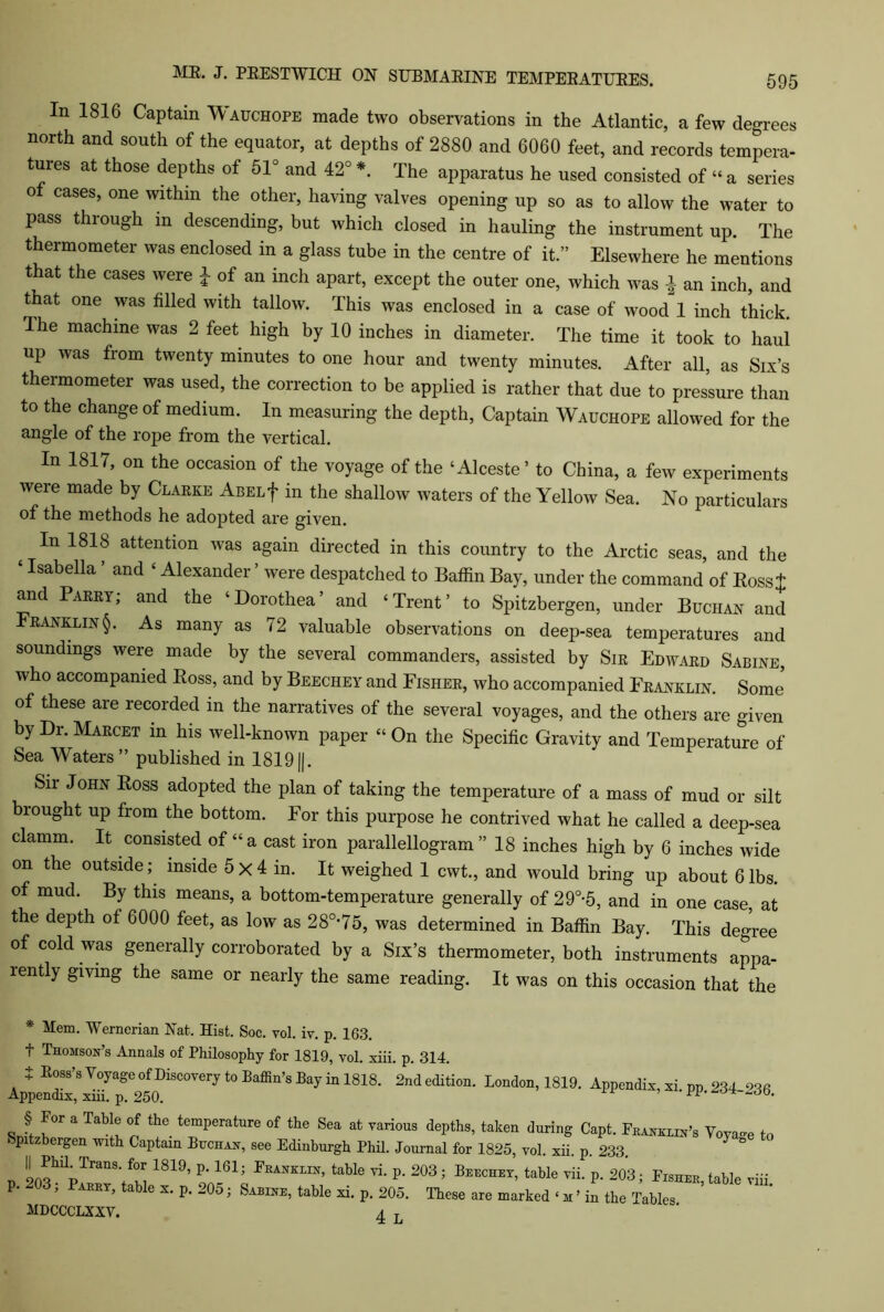 In 1816 Captain Wauchope made two observations in the Atlantic, a few degrees north and south of the equator, at depths of 2880 and 6060 feet, and records tempera- tures at those depths of 51° and 42° *. The apparatus he used consisted of “ a series of cases, one within the other, having valves opening up so as to allow the water to pass through in descending, but which closed in hauling the instrument up. The thermometer was enclosed in a glass tube in the centre of it.” Elsewhere he mentions that the cases were i of an inch apart, except the outer one, which was ^ an inch, and that one was filled with tallow. This was enclosed in a case of wood 1 inch thick. The machine was 2 feet high by 10 inches in diameter. The time it took to haul UP was from twenty minutes to one hour and twenty minutes. After all, as Six’s thermometer was used, the correction to be applied is rather that due to pressure than to the change of medium. In measuring the depth, Captain Wauchope allowed for the angle of the rope from the vertical. In 1817, on the occasion of the voyage of the ‘Alceste’ to China, a few experiments were made by Clarke ABELf in the shallow waters of the Yellow Sea. No particulars of the methods he adopted are given. In 1818 attention was again directed in this country to the Arctic seas, and the ‘Isabella ’ and ‘ Alexander ’ were despatched to Baffin Bay, under the command of Ross + and Parry; and the ‘Dorothea’ and ‘Trent’ to Spitzbergen, under Buchan and Franklin§. As many as 72 valuable observations on deep-sea temperatures and soundings were made by the several commanders, assisted by Sir Edward Sabine, who accompanied Ross, and by Beeciiey and Fisher, who accompanied Franklin. Some’ of these are recorded in the narratives of the several voyages, and the others are given by Dr. Marcet in his well-known paper “On the Specific Gravity and Temperature of Sea Waters” published in 1819||. Sir John Ross adopted the plan of taking the temperature of a mass of mud or silt brought up from the bottom. For this purpose he contrived what he called a deep-sea clamm. It consisted of “a cast iron parallellogram ” 18 inches high by 6 inches wide on the outside; inside 5X4 in. It weighed 1 cwt., and would bring up about 6lbs. of mud. By this means, a bottom-temperature generally of 29°-5, and in one case, at the depth of 6000 feet, as low as 280,75, was determined in Baffin Bay. This degree of cold was generally corroborated by a Six’s thermometer, both instruments appa- lently giving the same or nearly the same reading. It was on this occasion that the * Mem. Wernerian Nat. Hist. Soc. vol. iv. p. 163. t Thomson’s .Annals of Philosophy for 1819, vol. xiii. p. 314. J Ross’s Voyage of Discovery to Baffin’s Bay in 1818. 2nd edition. London, 1819. Appendix, xiii. p. 250. Appendix, xi. pp. 234-236. Sri a Tab!t °n thG-temperature of the Sea at various dePths> taken during Capt. Franklin’s Voyage to * p tzbergen with Captain Buchan, see Edinburgh Phil. Journal for 1825, vol. xii. p. 233. _ 203hlpTranS‘/m 1819’ P*181j IWLIN’ table vi- P* 203 5 B*™hEy, table vii. p. 203; Fisher, table p. “03, Parry, table x. p. 205; Sabine, table xi. p. 205. These are marked ‘ m ’ in the Tables MDCCCLXXV. 4 L rm.