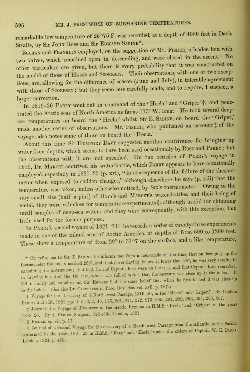 remarkable low temperature of 25°-75 F. was recorded, at a depth of 4080 feet in Davis Straits, by Sir John Ross and Sir Edward Sabine*. Buchan and Franklin employed, on the suggestion of Mr. Fisher, a leaden box with two valves, which remained open in descending, and were closed m the ascent. No other particulars are given, but there is every probability that it was constructed on the model of those of Hales and Scoresby. Their observations, with one or two excep- tions, are, allowing for the difference of season (June and July), m tolerable agreement with those of Scoresby; but they seem less carefully made, and to require, I suspect, a larger correction. # In 1819-20 Parry went out in command of the ‘Hecla’ and ‘ Griper f, and pene- trated the Arctic seas of North America as far as 113° W. long. He took several deep- sea temperatures on board the ‘ Hecla,’ whilst Sir E. Sabine, on board the ‘Griper, made another series of observations. Mr. Fisher, who published an account* of the voyage, also notes some of those on board the Hecla. About this time Sir Humphry Davy suggested another contrivance for bringing up water from depths, which seems to have been used occasionally by Ross and Parry ; but the observations with it are not specified. On the occasion of Parry s voya&e in 1819, Dr. Marcet contrived his water-bottle, which Parry appears to have occasionally employed, especially in 1821-23 (p. xvi), “in consequence of the failure of the thermo- meter when exposed to sudden changes,” although elsewhere he says (p. xrn) that the temperature was taken, unless otherwise noticed, by Six’s thermometer. Owing to the very small size (half a pint) of Davy’s and Marcet’s water-bottles, and their being of metal, they were valueless for temperature-experiments §, although useful for obtaining small samples of deep-sea water; and they were consequently, with this exception, ut little used for the former purpose. In Paeky’s second voyage of 1821-23 || be records a series of twenty-three experiments made in one of the inland seas of Arctic America, at depths of from 600 to 1-00 feet. These show a temperature of from 29° to 31°‘7 on the surface, and a like temperature, « On reference to Sir E. Samse he informs me, from a note made at the fame, that on bringing up t e thermometer the index marked 25f, and that never having known it lower than 28°, he was very carets in the instrument; that both he and Captain Hess were on the spot, and that Captain Boss ream e in drawing it out of the tin case, which was full of water, that the mercury was close up to the index, fell instantly and rapidly; but Sir Enwann had the same belief, that when he first looked it was close up to the index. (See also Dr. Carpenter in Proc. Eoy. Soc. vol. xvn. p. IS/.) . f Voyage for the Discovery of a North-west Passage, 1819-20, in the ‘ Heela ’ and * Griper By Captain Pair)Tn°d edit 1821, pp. 4, 3, 6, 7, 45, 115, 201, 271, 272, 273, 289, 291, 292, 293, 294, 295, 307. j Journal of a Voyage of Discovery in the Arctic Regions in H.M.S. ‘ Hecla' and ‘ Griper in the years 1819-20. By A. Fishek, Surgeon. 3rd edit. London, 1821. & Fisiiek, op. cit. p. 17. , r> » Journal of a Second Voyage for the discovery of a North-west Passage from the Atlantic to the Pacific, performed in the years 1821-23 in H.H.S. ‘Fury’ and ‘Hecla,’ under the orders of Captain V . E. Pam . London, 1821, p. 483.