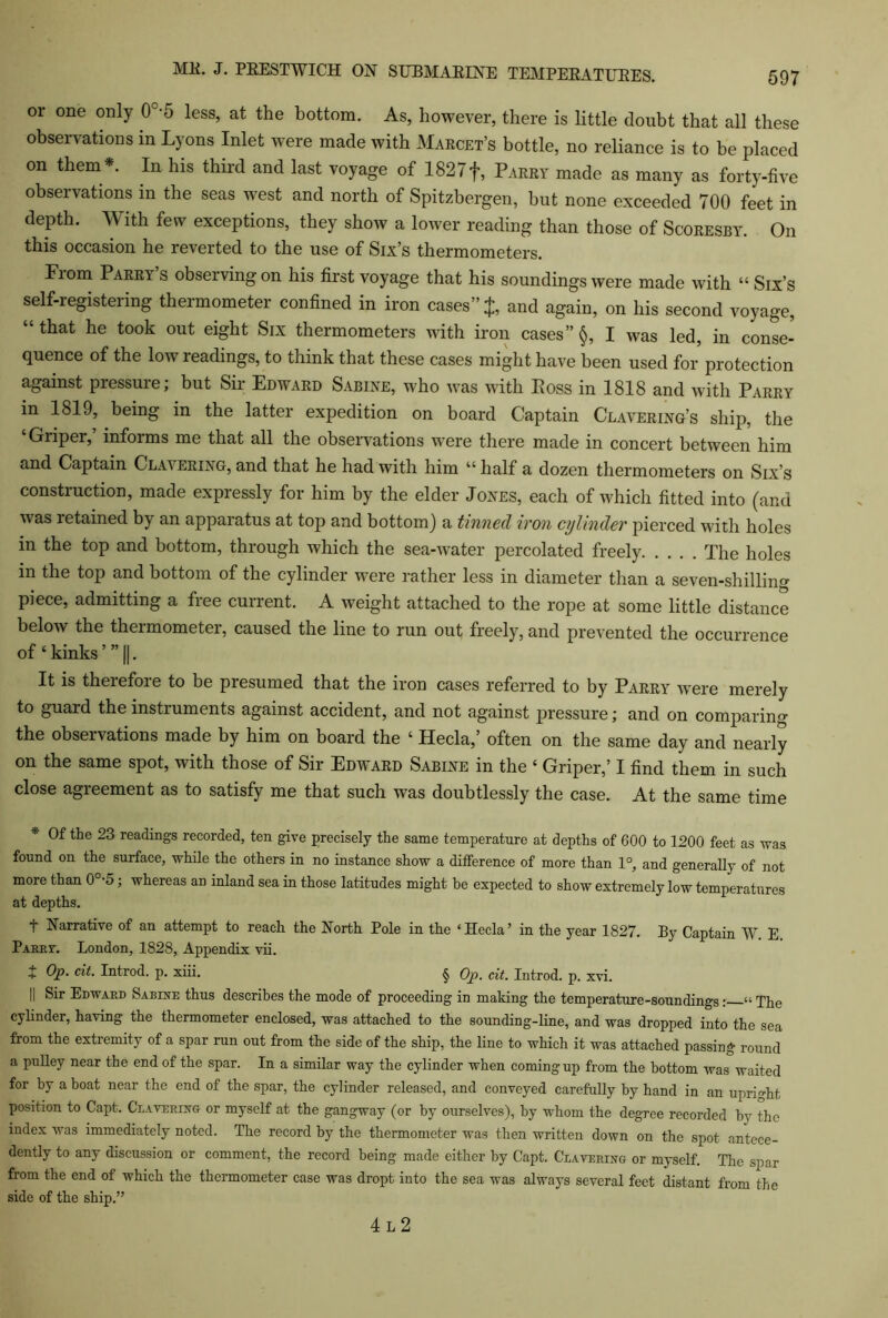 or one only 0°-5 less, at the bottom. As, however, there is little doubt that all these observations in Lyons Inlet were made with Marcet’s bottle, no reliance is to be placed on them *. In his third and last voyage of 1827 f, Parry made as many as forty-five observations in the seas west and north of Spitzbergen, but none exceeded 700 feet in depth. With few exceptions, they show a lower reading than those of Scoresby. On this occasion he reverted to the use of Six’s thermometers. From Parry’s observing on his first voyage that his soundings were made with “ Six’s self-registering thermometer confined in iron cases” J, and again, on his second voyage, “that he took out eight Six thermometers with iron cases” §, I was led, in conse- quence of the low readings, to think that these cases might have been used for protection against pressure; but Sir Edward Sabine, who was with Loss in 1818 and with Parry in 1819, being in the latter expedition on board Captain Clavering’s ship, the ‘Griper,’ informs me that all the observations were there made in concert between him and Captain Clavering, and that he had with him “ half a dozen thermometers on Six’s construction, made expressly for him by the elder Jones, each of which fitted into (and was retained by an apparatus at top and bottom) a tinned iron cylinder pierced with holes in the top and bottom, through which the sea-water percolated freely The holes in the top and bottom of the cylinder were rather less in diameter than a seven-shilling piece, admitting a free current. A weight attached to the rope at some little distance below the thermometer, caused the line to run out freely, and prevented the occurrence of ‘ kinks ’” ||. It is therefore to be presumed that the iron cases referred to by Parry were merely to guard the instruments against accident, and not against pressure; and on comparing the observations made by him on board the ‘ Hecla,’ often on the same day and nearly on the same spot, with those of Sir Edward Sabine in the ‘ Griper,’ I find them in such close agreement as to satisfy me that such was doubtlessly the case. At the same time * Of the 23 readings recorded, ten give precisely the same temperature at depths of 600 to 1200 feet as was found on the surface, while the others in no instance show a difference of more than 1°, and generally of not more than 0°-5; whereas an inland sea in those latitudes might be expected to show extremely low temperatures at depths. T Narrative of an attempt to reach the North Pole in the ‘Hecla’ in the year 1827. By Captain W E Parr?. London, 1828, Appendix vii. J Op. cit. Introd. p. xiii. § Op. cit. Introd. p. xvi. || Sir Edward Sabine thus describes the mode of proceeding in making the temperature-soundings: “The cylinder, having the thermometer enclosed, was attached to the sounding-line, and was dropped into the sea from the extremity of a spar run out from the side of the ship, the line to which it was attached passing round a pulley near the end of the spar. In a similar way the cylinder when coming up from the bottom was waited for by a boat near the end of the spar, the cylinder released, and conveyed carefully by hand in an upright position to Capt. Ceavering or myself at the gangway (or by ourselves), by whom the degree recorded by the index was immediately noted. The record by the thermometer was then written down on the spot antece- dently to any discussion or comment, the record being made either by Capt. Cbavering or myself. The spar from the end of which the thermometer case was dropt into the sea was always several feet distant from the side of the ship.” 4 L 2