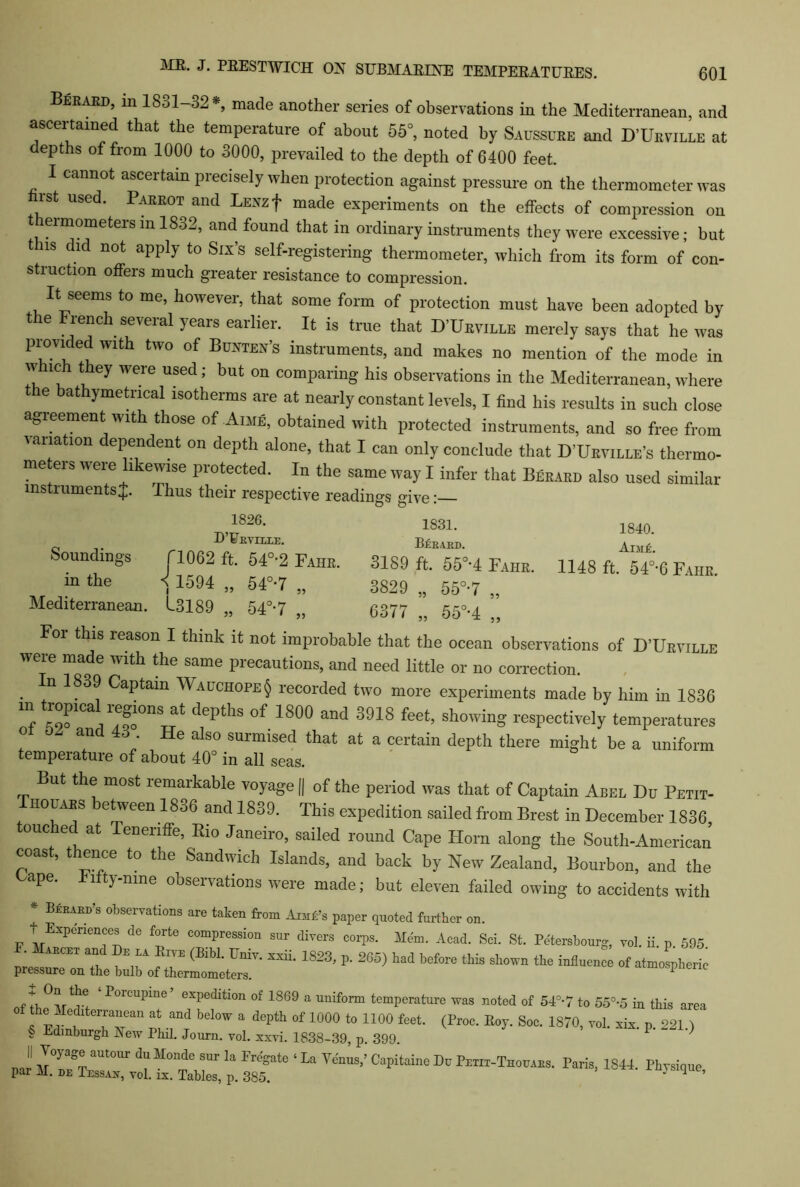 Bekard, m 1831-32 *, made another series of observations in the Mediterranean, and ascertained that the temperature of about 55°, noted by Saussure and D’Urville at depths of from 1000 to 3000, prevailed to the depth of 6400 feet. I cannot ascertain precisely when protection against pressure on the thermometer was rst used. Parrot and LEXzf made experiments on the effects of compression on ermometers m 1832, and found that in ordinary instruments they were excessive; but t ns did not apply to Six’s self-registering thermometer, which from its form of con- struction offers much greater resistance to compression. It seems to me, however, that some form of protection must have been adopted by the French several years earlier. It is true that D’Urville merely says that he was provided with two of Bunten’s instruments, and makes no mention of the mode in w ich they were used; but on comparing his observations in the Mediterranean, where e bathymetrical isotherms are at nearly constant levels, I find his results in such close agreement with those of Aime, obtained with protected instruments, and so free from ana ion ependent on depth alone, that I can only conclude that D’Urville’s thermo- me ers were likewise protected. In the same way I infer that Berard also used similar instruments J. Thus their respective readings give: 1826- 1831. 0 D UrVILLE. BeRARD. Soundings fl062 ft. 54°-2 Fahr. 3189 ft. 55°-4 Fahr in the < 1594 „ 54°*7 „ 3829 „ 55°-7 „ Mediterranean. 13189 „ 54°-7 „ 6377 „ 55°-4 ” For this reason I think it not improbable that the ocean observations of D’Urville were made with the same precautions, and need little or no correction. . +n 183^ CaPtam Wauchope§ recorded two more experiments made by him in 1836 m trop.cal regies at depths of 1800 and 3918 feet, showing respectively temperatures ot 0. and 43 . He also surmised that at a certain depth there might be a uniform temperature of about 40° in all seas. But the most remarkable voyage || of the period was that of Captain Abel Du Petit- Thouabs between 1836 and 1839. This expedition sailed from Brest in December 1836 touched at Tenenffe, Bio Janeiro, sailed round Cape Horn along the South-American coast, thence to the Sandwich Islands, and back by New Zealand, Bourbon, and the Cape, fifty-nine observations were made; but eleven failed owing to accidents with * Berard’s observations are taken from Anifi’s paper quoted further on. t Experiences de forte compression sur divers corps. Mem. Acad. Sci. St. Petersburg, vol. ii. p. 595 . abort and Dr la Rive (Bibl. Univ. xxii. 1823, p. 265) had before this shown the influence of atmospheric pressure on the bulb of thermometers. * ‘P°rcupme’ exPe(Jition of 1869 a uniform temperature was noted of 54°-7 to 55°-5 in this area ™ h ?rn :tbelow a dcpth °f 1000 *• 1100 so-1870, ™i. i p at § Edinburgh New Phil. Journ. vol. xxvi. 1838-39, p. 399. \\ Voyage autour du Monde sur la Eregate ‘ La Venus,’ Capitaine Du Petii-Thouaes. Paris, 1844 Physique par M. DE Tessan, vol. ix. Tables, p. 385. 7 ^ * 1840. AiMk. 1148 ft. 5 40,6 Fahr.