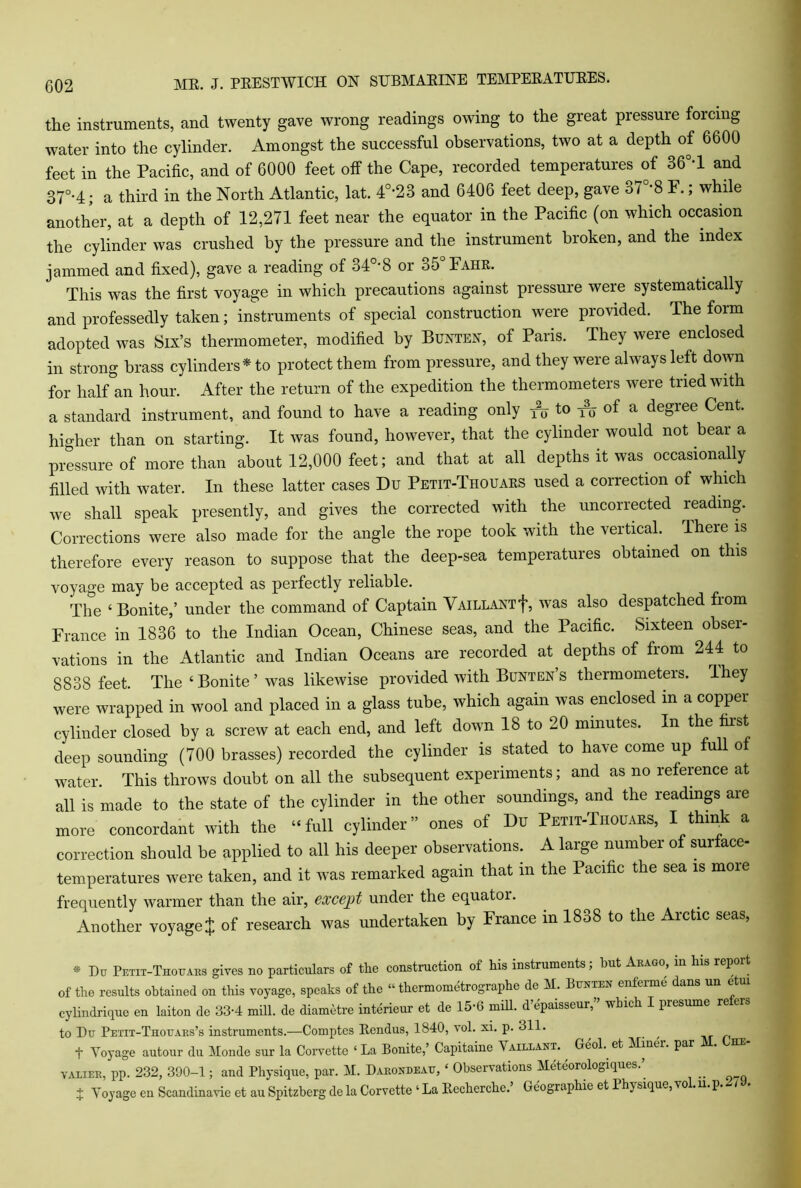 the instruments, and twenty gave wrong readings owing to the great pressure forcing water into the cylinder. Amongst the successful observations, two at a depth of 6600 feet in the Pacific, and of 6000 feet off the Cape, recorded temperatures of 36°*1 and 37°-4; a third in the North Atlantic, lat. 4°-23 and 6406 feet deep, gave 37°*8 F.; while another, at a depth of 12,271 feet near the equator in the Pacific (on which occasion the cylinder was crushed by the pressure and the instrument broken, and the index jammed and fixed), gave a reading of 340-8 or o5 Fahr. This was the first voyage in which precautions against pressure were systematically and professedly taken; instruments of special construction were provided. The form adopted was Six’s thermometer, modified by Bunten, of Paris. They were enclosed in strong brass cylinders* to protect them from pressure, and they were always left down for half an hour. After the return of the expedition the thermometers were tried with a standard instrument, and found to have a reading only ^ to ^ of a degree Cent, higher than on starting. It was found, however, that the cylinder would not bear a pressure of more than about 12,000 feet; and that at all depths it was occasionally filled with water. In these latter cases Du Petit-Thouars used a correction of which we shall speak presently, and gives the corrected with the uncorrected reading. Corrections were also made for the angle the rope took with the vertical. There is therefore every reason to suppose that the deep-sea temperatures obtained on this voyage may be accepted as perfectly reliable. The ‘ Bonite,’ under the command of Captain Vaillaxtrj’, was also despatched from France in 1836 to the Indian Ocean, Chinese seas, and the Pacific. Sixteen obser- vations in the Atlantic and Indian Oceans are recorded at depths of from 244 to 8838 feet. The ‘ Bonite ’ was likewise provided with Bunten s thermometeis. Ihey were wrapped in wool and placed in a glass tube, which again was enclosed in a copper cylinder closed by a screw at each end, and left down 18 to 20 minutes. In the first deep sounding (700 brasses) recorded the cylinder is stated to have come up full of water. This throws doubt on all the subsequent experiments; and as no reference at all is made to the state of the cylinder in the other soundings, and the readings are more concordant with the “full cylinder” ones of Du Petit-Thouars, I think a correction should be applied to all his deeper observations. A large number of surface- temperatures were taken, and it was remarked again that in the Pacific the sea is more frequently warmer than the air, except under the equator. Another voyagej of research was undertaken by France in 1838 to the Arctic seas, * Du Petit-Thouars gives no particulars of the construction of his instruments; but Arago, in his report of the results obtained on this voyage, speaks of the “ thermometrographe de M. Bunten enferme dans un etui cylindrique en laiton de 33-4 mill, de diametre interieur et de 15-6 mill, d’epaisseur,” which I presume re ers to Du Petit-Thouars’s instruments.—Comptes Eendus, 1840, vol. xi. p. 311. , _ t Voyage autour du Monde sur la Corvette ‘La Bonite,’ Capitaine Vaillant. Geol. et Minei. par valiee, pp. 232, 390-1; and Physique, par. M. Darondeau, ‘ Observations Meteorologiques.’ + Voyage en Scandinavie et au Spitzberg de la Corvette ‘ La Eecherche. Gcographie et Physique, vo .n.p.