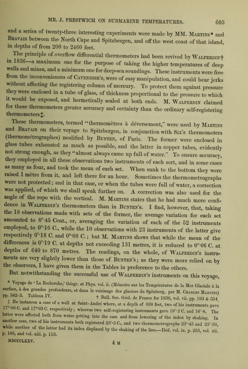 and a senes of twenty-three interesting experiments were made by MM. Martins* and Bravais between the North Cape and Spitzbergen, and off the west coast of that island, m depths of from 200 to 2460 feet. Ihe piinciple of oveiflow differential thermometers had been revived by WALFERDiNf in 1836—a maximum one for the purpose of taking the higher temperatures of deep we Is and mines, and a minimum one for deep-sea soundings. These instruments were free from the inconveniences of Cavendish’s, were of easy manipulation, and could bear jerks without affecting the registering column of mercury. To protect them against pressure they were enclosed in a tube of glass, of thickness proportional to the pressure to which it would be exposed, and hermetically sealed at both ends. M. Walferdin claimed for these thermometers greater accuracy and certainty than the ordinary self-registering thermometers^. These thermometers, termed “thermometres a deversement,” were used by Martins and Bravais on their voyage to Spitzbergen, in conjunction with Six’s thermometers (thermometrographes) modified by Bunten, of Paris. The former were enclosed in glass tubes exhausted as much as possible, and the latter in copper tubes, evidently not strong enough, as they “almost always came up full of water.” To ensure accuracy, they employed in all these observations two instruments of each sort, and in some cases as many as four, and took the mean of each set. When sunk to the bottom they were raised 1 metre from it, and left there for an hour. Sometimes the thermometrographs were not protected; and m that case, or when the tubes were full of water, a correction was applied, of which we shall speak further on. A correction was also used for the angle of the rope with the vertical. M. Martins states that he had much more confi- dence in Walferdin’s thermometers than in Bunten’s. I find, however, that, taking the 18 observations made with sets of the former, the average variation for each set amounted to 0°*45 Cent., or, averaging the variation of each of the 52 instruments employed, to 0°T6 C., while the 10 observations with 23 instruments of the latter give respectively 0 T8 C. and 0o>08 C.; but M. Martins shows that while the mean of the differences is 0°T9 C. at depths not exceeding 131 metres, it is reduced to 0°-06 C. at depths of 640 to 870 metres. The readings, on the whole, of Walferdin’s instru- ments are very slightly lower than those of Bunten’s ; as they were more relied on by the observers, I have given them in the Tables in preference to the others. But notwithstanding the successful use of Walferdin’s instruments on this voyage, * Voyage de ‘ La Recherche,’ Geogr. et Phys. vol. ii. (Memoire sur les Temperatures de la Mer Glaciale a la surface, a des grandes profondeurs, et dans le voisinage des glaciers du Spitzberg, par M. Charles Martins) pp.^342-5. Tableau IV. t Bull. Soc. Geol. de Prance for 1836, vol. vii. pp. 193 & 354 4He lnstanc®® » case of a well at Saint-Andre where, at a depth of 830 feet, two of his instruments gave i C. and 1/ 93 C. respectively; whereas two self-registering instruments gave 19°-2 C. and 16°-8. The latter were affected both from water getting into the case and from lowering of the index by shaking. In another case, two of his instruments both registered 23°-5C., and two thermometrographs 23-45 and 23°-50 while another of the latter had its index displaced by the shaking of the line.-Ibid. vol. ix. p. 255 vol xii’ p. 166, and vol. xiii. p. 113. MDCCCLXXV. A ,r