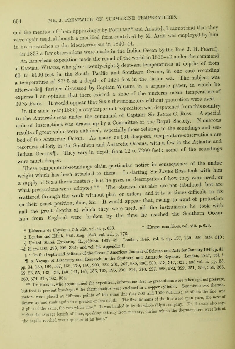 and the mention of them approvingly by Pouillet • and ARAGOf, I cannot find that they were again used, although a modified form contrived by M. A.me was employed by him in his researches in the Mediterranean in 1840-44. „ „ + In 1838 a few observations were made in the Indran Ocean by the Rev. J. H. Pratt+ An American expedition made the round of the world in 1839-42 under the comman of Captain Wilkes, who gives twenty-eight § deep-sea temperatures at c ep is o 10m 60 to 5100 feet in the South Pacific and Southern Oceans, in one case recording a temperature of 27°'5 at a depth of 1420 feet in the latter sea. The subjec was afterwards II further discussed by Captain Wilkes in a separate paper in wh ch expressed an opinion that there existed a zone of the uniform mean temperature 390.5 Fahr It would appear that Six’s thermometers without protection were used. In the same year (1839) a very important expedition was despatched from this country to the Antarctic seas under the command of Captain Sir James C. Ross. A spec code Of instructions was drawn up by a Committee of the Royal Society Numerous results of great value were obtained, especially those relating to the soundings and sea- bed of the Antarctic Ocean. As many as 161 deep-sea temperature-observations are recorded chiefly in the Southern and Antarctic Oceans, with a few in the Atlantic and Man OceansT They vary in depth from 12 to 7200 feet; some of the soundings ThrtSlre-soundings claim particular notice in conscience of the undue JT Which has been attached to them. In starting Sir James Ross took with him a supply of Six’s thermometers; but he gives no description of how they were used, what precautions were adopted”. The observations also are not tabulated u a scattered through the work without plan or order; and it is at times difficult to fi on their exact position, date, &c. It would appear that, owing to want of protectmn and the great depths at which they were used, all the instruments he took with him from England were broken by the time he reached the Southern Ocean. . Elements de Physique, 5th edit. vol. ii. p. 653. _ t comply, vol. viii. p. 626. t london “a Eainb’ rhi1’ “aS’ 1,S,40’ ' umTu'1' 1 tendon 1845, vol. i. pp. 137, 139, 230, 309, 310; § United States Exploring Expedition, 1839-42. London, l»*o, IE 369,374,379,382,384. . , , precautions were taken against pressure, « Dr. Hooker, who acoompanied the expedthon, inform me that no P—mj “s ^ them0_ but that to prevent breakage “the thermometers were enclosed in a copper . meters were placed at ~ “2“ ^ yarn, the nextof .. that the average length of time, speaking entirely from memory, during which the thermometer the depths reached was a quarter of an hour.”