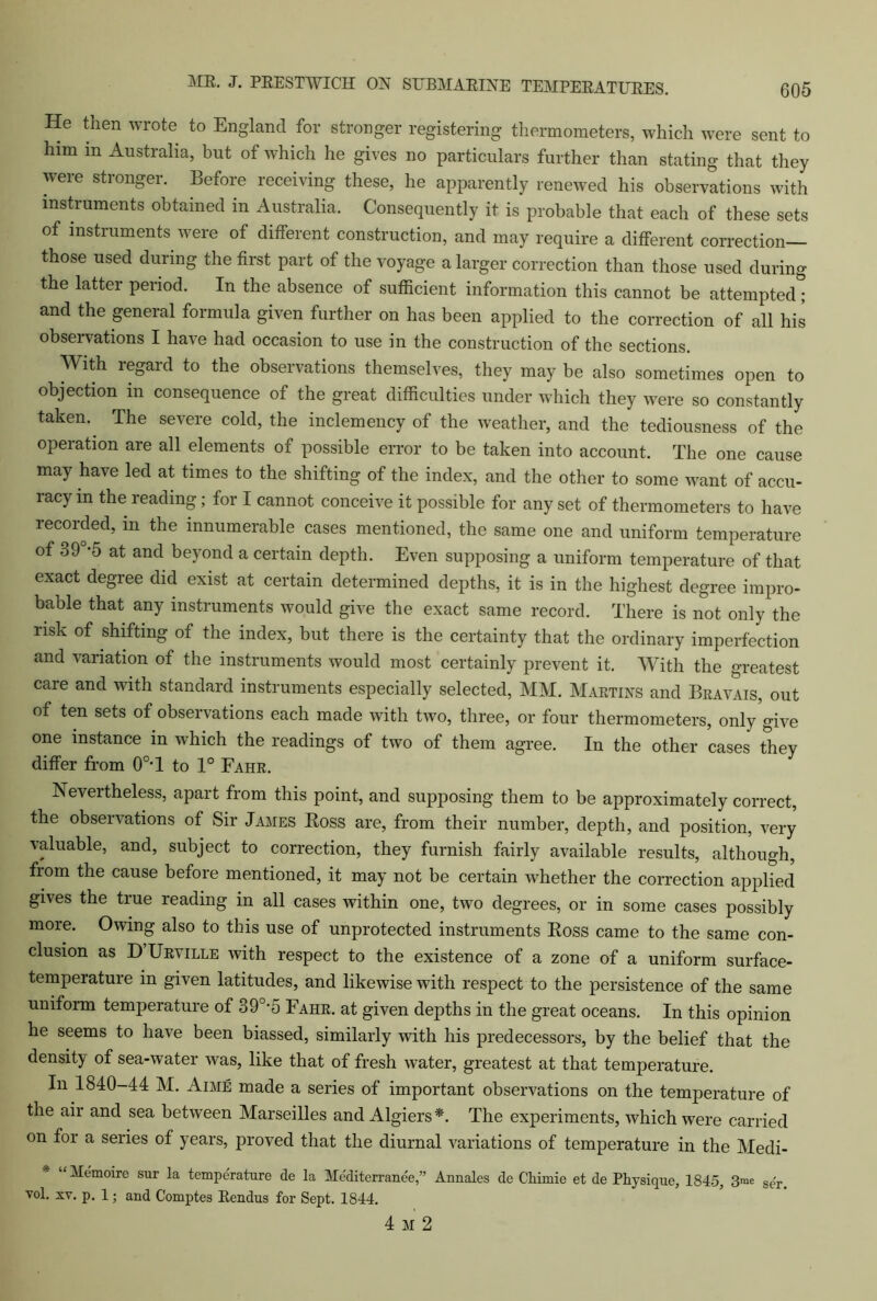 He then wrote to England for stronger registering thermometers, which were sent to him in Australia, but of which he gives no particulars further than stating that they were stronger. Before receiving these, he apparently renewed his observations with instruments obtained in Australia. Consequently it is probable that each of these sets of instruments were of different construction, and may require a different correction— those used during the first part of the voyage a larger correction than those used during the latter period. In the absence of sufficient information this cannot be attempted; and the general formula given further on has been applied to the correction of all his observations I have had occasion to use in the construction of the sections. With regard to the observations themselves, they may be also sometimes open to objection in consequence of the great difficulties under which they were so constantly taken. The severe cold, the inclemency of the weather, and the tediousness of the operation are all elements of possible error to be taken into account. The one cause may have led at times to the shifting of the index, and the other to some want of accu- racy in the reading; for I cannot conceive it possible for any set of thermometers to have recorded, m the innumerable cases mentioned, the same one and uniform temperature of 39 -5 at and beyond a certain depth. Even supposing a uniform temperature of that exact degree did exist at certain determined depths, it is in the highest degree impro- bable that any instruments would give the exact same record. There is not only the risk of shifting of the index, but there is the certainty that the ordinary imperfection and variation of the instruments would most certainly prevent it. With the greatest care and with standard instruments especially selected, MM. Martins and Bravais, out of ten sets of observations each made with two, three, or four thermometers, only give one instance m which the readings of two of them agree. In the other cases they differ from 0°T to 1° Fahe. Nevertheless, apart fiom this point, and supposing them to be approximately correct, the observations of Sir James Boss are, from their number, depth, and position, very valuable, and, subject to correction, they furnish fairly available results, although, from the cause before mentioned, it may not be certain whether the correction applied gives the true reading in all cases within one, two degrees, or in some cases possibly more. Owing also to this use of unprotected instruments Ross came to the same con- clusion as D Urville with respect to the existence of a zone of a uniform surface- temperature in given latitudes, and likewise with respect to the persistence of the same uniform temperature of 39°*5 Fahr. at given depths in the great oceans. In this opinion he seems to have been biassed, similarly with his predecessors, by the belief that the density of sea-water was, like that of fresh water, greatest at that temperature. In 1840-44 M. Aime made a series of important observations on the temperature of the air and sea between Marseilles and Algiers*. The experiments, which were carried on for a series of years, proved that the diurnal variations of temperature in the Medi- * “ Memoire sur la temperature de la Mcditcrrane'e,” Annales de Chimie et de Physique, 1845, 3me se'r> vol. xv. p. 1; and Comptes Eendus for Sept. 1844. 4 M 2