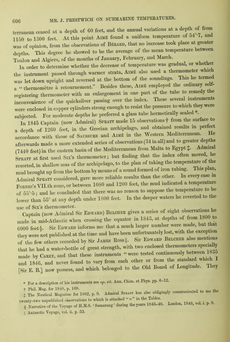 terranean ceased at a depth of 60 feet, and the annual variations at a depth of from 1150 to 1300 feet. At this point Aime found a uniform temperature ot 51 I, anc was of opinion, from the observations of Berard, that no increase took place at greater depths. This degree he showed to be the average of the mean temperature between Toulon and Algiers, of the months of January, February, and March. In order to determine whether the decrease of temperature was gradual, or whether the instrument passed through warmer strata, Aime also used a thermometer which was let down upright and reversed at the bottom of the soundings. Tins he termec a “ thermometre a retournement.” Besides these, Aime employed the ordinary selt- registering thermometer with an enlargement in one part of the tube to remedy t e inconvenience of the quicksilver passing over the index. These several, instruments were enclosed in copper cylinders strong enough to resist the pressure to which they were subjected. For moderate depths he preferred a glass tube hermetically sealed . In 1845 Captain (now Admiral) Spratt made 15 observations f from the surface to a depth of 1260 feet, in the Grecian archipelago, and obtained results m per ect accordance with those of Saussure and Aime in the Western Mediterranean. He afterwards made a more extended series of observations (34 in all) and to greater depths (7440 feet) in the eastern basin of the Mediterranean from Malta to Egypt +. - mira Spratt at first used Six’s thermometer; but finding that the index often moved he resorted, in shallow seas of the archipelago, to the plan of taking the temperature of the mud brought up from the bottom by means of a sound formed of iron tubing. This plan, Admiral Spratt considered, gave more reliable results than the other. In eveiy case m Forbes’s YILth zone, or between 1080 and 1200 feet, the mud indicated a temperature of 55°-5 • and he concluded that there was no reason to suppose the temperature to be lower than 55° at any depth under 1800 feet. In the deeper waters he reverted to the use of Six’s thermometer. , Captain (now Admiral Sir Edward) Belcher gives a series of eight observations he made in mid-Atlantic when crossing the equator in 1S43, at depths of from 1800 t0 6000 feet 6. Sir Edward informs me that a much larger number were made, but la thev were not published at the time and have been unfortunately lost, with the exception of the few others recorded by Sir James Koss||. Sir Edward Belcher also mentions that he had a water-bottle of great strength, with two enclosed thermometers specially made by Carey, and that these instruments “were tested continuously between 18oo and 1846, and never found to vary from each other or from the standaid which [Sir E. B.] now possess, and which belonged to the Old Board of Longitude. They * For a description of his instruments see op. cit. Ann. Chim. et Phys. pp. 6-12. + Phil. Mag. for 1848, p. 169. . , , , ,, + The Nautical Magazine for 1862, p. 9. Admiral Spratt has also obligingly communicated to me twenty-two unpublished observations to which is attached “ u ” in the Tables. § Narrative of the Voyage of H.M.S. ‘ Samarang ’ during the years 1843-46. London, 1848, vol. i. p. •