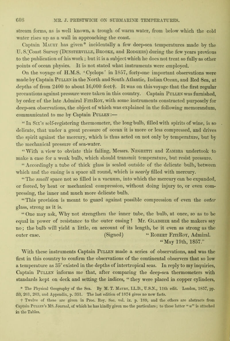 stream forms, as is well known, a trough of warm water, from below which the cold water rises up as a wall in approaching the coast. Captain Maury has given * incidentally a few deep-sea temperatures made by the U. S/Coast Survey (Dunsterville, Brooke, and Rodgers) during the few years previous to the publication of his work; but it is a subject which he does not treat so fully as other points of ocean physics. It is not stated what instruments were employed. On the voyage of H.M.S. 4 Cyclops ’ in 1857, forty-one important observations were made by Captain Pullen in the North and South Atlantic, Indian Ocean, and Red Sea, at depths of from 2400 to about 16,000 feetf. It was on this voyage that the first regular precautions against pressure were taken in this country. Captain Pullen was furnished, by order of the late Admiral FitzRoy, with some instruments constructed purposely for deep-sea observations, the object of which was explained in the following memorandum, communicated to me by Captain Pullen :— “ In Six’s self-registering thermometer, the long bulb, filled with spirits of wine, is so delicate, that under a great pressure of ocean it is more or less compressed, and drives the spirit against the mercury, which is thus acted on not only by temperature, but by the mechanical pressure of sea-water. “ With a view to obviate this failing, Messrs. Negretti and Zambra undertook to make a case for a weak bulb, which should transmit temperature, but resist pressure. “ Accordingly a tube of thick glass is sealed outside of the delicate bulb, between which and the casing is a space all round, which is nearly filled with mercury. “ The small space not so filled is a vacuum, into which the mercury can be expanded, or forced, by heat or mechanical compression, without doing injury to, or even com- pressing, the inner and much more delicate bulb. “This provision is meant to guard against possible compression of even the outer glass, strong as it is. “ One may ask, Why not strengthen the inner tube, the bulb, at once, so as to be equal in power of resistance to the outer casing 1 Mr. Glaisher and the makers say no; the bulb will yield a little, on account of its length, be it even as strong as the outer case. (Signed) “ Robert FitzRoy, Admiral. “May 19th, 1857.” With these instruments Captain Pullen made a series of observations, and was the first in this country to confirm the observations of the continental observers that so low a temperature as 35° existed in the depths of intertropical seas. In reply to my inquiries, Captain Pullen informs me that, after comparing the deep-sea thermometers with standards kept on deck and setting the indices, “ they were placed in copper cylinders, * The Physical Geography of the Sea. By M. T. Mauey, LL.D., U.S.N., 11th edit. London, 1857, pp. 53, 2G1, 263, and Appendix, p. 351. The last edition of 1874 gives no new facts. t Twelve of these are given in Proc. Roy. Soc. vol. ix. p. 189, and the others are abstracts from Captain Pullen’s MS. Journal, of which he has kindly given me the particulars; to these latter “ u” is attached in the Tables.