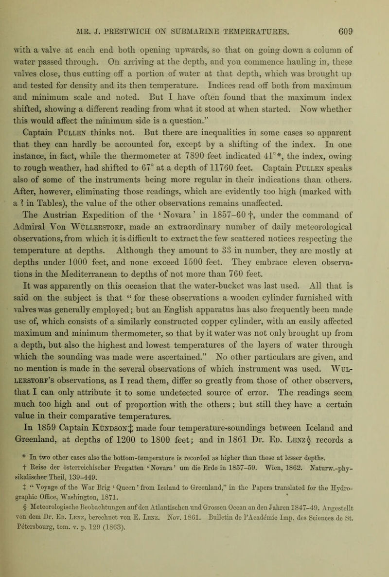 with a valve at each end both opening upwards, so that on going down a column of water passed through. On arriving at the depth, and you commence hauling in, these valves close, thus cutting off a portion of water at that depth, which was brought up and tested for density and its then temperature. Indices read off both from maximum and minimum scale and noted. But I have often found that the maximum index shifted, showing a different reading from what it stood at when started. Now whether this would affect the minimum side is a question.” Captain Pullen thinks not. But there are inequalities in some cases so apparent that they can hardly be accounted for, except by a shifting of the index. In one instance, in fact, while the thermometer at 7890 feet indicated 41°*, the index, owing to rough weather, had shifted to 67° at a depth of 11760 feet. Captain Pullen speaks also of some of the instruments being more regular in their indications than others. After, however, eliminating those readings, which are evidently too high (marked with a 1 in Tables), the value of the other observations remains unaffected. The Austrian Expedition of the ‘ Novara ’ in 1857-60 f, under the command of Admiral Yon Wullerstorf, made an extraordinary number of daily meteorological observations, from which it is difficult to extract the few scattered notices respecting the temperature at depths. Although they amount to 33 in number, they are mostly at depths under 1000 feet, and none exceed 1500 feet. They embrace eleven observa- tions in the Mediterranean to depths of not more than 760 feet. It was apparently on this occasion that the water-bucket was last used. All that is said on the subject is that “ for these observations a wooden cylinder furnished with valves was generally employed; but an English apparatus has also frequently been made use of, which consists of a similarly constructed copper cylinder, with an easily affected maximum and minimum thermometer, so that by it water was not only brought up from a depth, but also the highest and lowest temperatures of the layers of water through which the sounding was made were ascertained.” No other particulars are given, and no mention is made in the several observations of which instrument was used. Wul- lerstorf’s observations, as I read them, differ so greatly from those of other observers, that I can only attribute it to some undetected source of error. The readings seem much too high and out of proportion with the others; but still they have a certain value in their comparative temperatures. In 1859 Captain Kundson J made four temperature-soundings between Iceland and Greenland, at depths of 1200 to 1800 feet; and in 1861 Dr. Ed. Lenz§ records a * In two other cases also the bottom-temperature is recorded as higher than those at lesser depths. t Reise der osterreichischer Fregatten ‘Novara’ um die Erde in 1857-59. Wien, 1862. Naturw.-phy- sikalischer Theil, 139-449. t “ Yoyage of the War Brig ‘ Queen ’ from Iceland to Greenland,” in the Papers translated for the Hydro- graphic Office, Washington, 1871. § Meteorologische Beobachtungen auf den Atlantischcn und Grossen Oceau an den Jahren 1847-49. Angestellt von dem Dr. Ed. Lenz, berechuet von E. Lenz. Nov. 1861. Bulletin de l’Academie Imp. des Sciences dc St. Petersbourg, tom. v. p. 129 (1863).