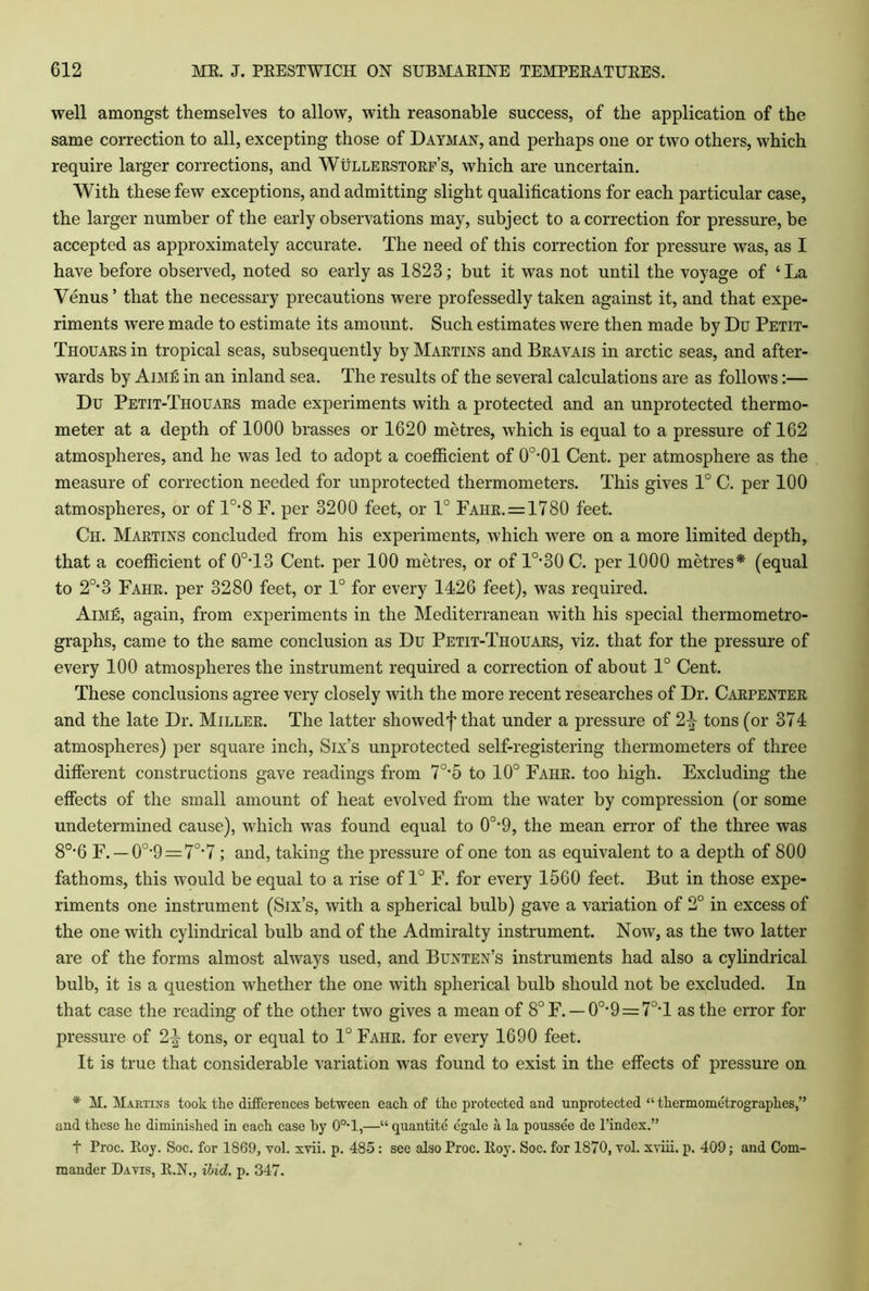 well amongst themselves to allow, with reasonable success, of the application of the same correction to all, excepting those of Dayman, and perhaps one or two others, which require larger corrections, and Wullerstorf’s, which are uncertain. With these few exceptions, and admitting slight qualifications for each particular case, the larger number of the early observations may, subject to a correction for pressure, be accepted as approximately accurate. The need of this correction for pressure was, as I have before observed, noted so early as 1823; but it was not until the voyage of ‘La Venus’ that the necessary precautions were professedly taken against it, and that expe- riments were made to estimate its amount. Such estimates were then made by Du Petit- Thouars in tropical seas, subsequently by Martins and Bravais in arctic seas, and after- wards by Aime in an inland sea. The results of the several calculations are as follows:— Du Petit-Thouars made experiments with a protected and an unprotected thermo- meter at a depth of 1000 brasses or 1620 metres, which is equal to a pressure of 162 atmospheres, and he was led to adopt a coefficient of 0O-01 Cent, per atmosphere as the measure of correction needed for unprotected thermometers. This gives 1° C. per 100 atmospheres, or of l0,8 F. per 3200 feet, or 1° Fahr. = 1780 feet. Ch. Martins concluded from his experiments, which were on a more limited depth, that a coefficient of 0°T3 Cent, per 100 metres, or of lo,30 C. per 1000 metres* (equal to 2°-3 Fahr. per 3280 feet, or 1° for every 1426 feet), was required. Aime, again, from experiments in the Mediterranean with his special thermometro- graphs, came to the same conclusion as Du Petit-Thouars, viz. that for the pressure of every 100 atmospheres the instrument required a correction of about 1° Cent. These conclusions agree very closely with the more recent researches of Dr. Carpenter and the late Dr. Miller. The latter showedf that under a pressure of 2|- tons (or 374 atmospheres) per square inch, Six’s unprotected self-registering thermometers of three different constructions gave readings from 70,5 to 10° Fahr. too high. Excluding the effects of the small amount of heat evolved from the water by compression (or some undetermined cause), Avhich was found equal to 0°-9, the mean error of the three was 80,6 F. —0°'9 = 7o,7 ; and, taking the pressure of one ton as equivalent to a depth of 800 fathoms, this would be equal to a rise of 1° F. for every 1560 feet. But in those expe- riments one instrument (Six’s, with a spherical bulb) gave a variation of 2° in excess of the one with cylindrical bulb and of the Admiralty instrument. Now, as the two latter are of the forms almost always used, and Bunten’s instruments had also a cylindrical bulb, it is a question whether the one with spherical bulb should not be excluded. In that case the reading of the other two gives a mean of 8°F. —0°*9 = 7°T as the error for pressure of 2\ tons, or equal to 1° Fahr. for every 1690 feet. It is true that considerable variation was found to exist in the effects of pressure on * M. Martins took the differences between each of the protected and unprotected “ thermometrographes,” and these he diminished in each case by 0o-l,—“ quantite e'gale a la poussee de l’indcx.” t Proc. Eoy. Soc. for 1869, vol. xvii. p. 485: see also Proc. Eoy. Soc. for 1870, vol. xviii. p. 409; and Com- mander Davis, E.N., ibid. p. 347.