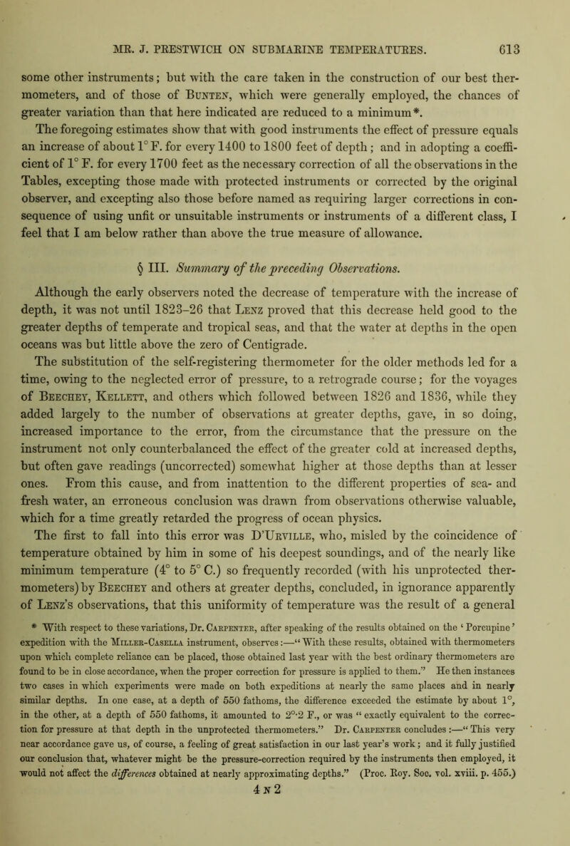 some other instruments; but with the care taken in the construction of our best ther- mometers, and of those of Bunten, which were generally employed, the chances of greater variation than that here indicated are reduced to a minimum*. The foregoing estimates show that with good instruments the effect of pressure equals an increase of about 1°F. for every 1400 to 1800 feet of depth ; and in adopting a coeffi- cient of 1° F. for every 1700 feet as the necessary correction of all the observations in the Tables, excepting those made with protected instruments or corrected by the original observer, and excepting also those before named as requiring larger corrections in con- sequence of using unfit or unsuitable instruments or instruments of a different class, I feel that I am below rather than above the true measure of allowance. § III. Summary of the preceding Observations. Although the early observers noted the decrease of temperature with the increase of depth, it was not until 1823-26 that Lenz proved that this decrease held good to the greater depths of temperate and tropical seas, and that the water at depths in the open oceans was but little above the zero of Centigrade. The substitution of the self-registering thermometer for the older methods led for a time, owing to the neglected error of pressure, to a retrograde course; for the voyages of Beechey, Kellett, and others wrhich followed between 1826 and 1836, while they added largely to the number of observations at greater depths, gave, in so doing, increased importance to the error, from the circumstance that the pressure on the instrument not only counterbalanced the effect of the greater cold at increased depths, but often gave readings (uncorrected) somewhat higher at those depths than at lesser ones. From this cause, and from inattention to the different properties of sea- and fresh water, an erroneous conclusion was drawn from observations otherwise valuable, which for a time greatly retarded the progress of ocean physics. The first to fall into this error was D’Urville, who, misled by the coincidence of temperature obtained by him in some of his deepest soundings, and of the nearly like minimum temperature (4° to 5° C.) so frequently recorded (with his unprotected ther- mometers) by Beechey and others at greater depths, concluded, in ignorance apparently of Lenz’s observations, that this uniformity of temperature was the result of a general * With respect to these variations, Dr. Carpenter, after speaking of the results obtained on the ‘Porcupine’ expedition with the Miller-Casella instrument, observes:—“ With these results, obtained with thermometers upon which complete reliance can he placed, those obtained last year with the best ordinary thermometers are found to be in close accordance, when the proper correction for pressure is applied to them.” He then instances two cases in which experiments were made on both expeditions at nearly the same places and in nearly similar depths. In one case, at a depth of 550 fathoms, the difference exceeded the estimate by about 1°, in the other, at a depth of 550 fathoms, it amounted to 20-2 F., or was “ exactly equivalent to the correc- tion for pressure at that depth in the unprotected thermometers.” Dr. Carpenter concludes :—“ This very near accordance gave us, of course, a feeling of great satisfaction in our last year’s work; and it fully justified our conclusion that, whatever might be the pressure-correction required by the instruments then employed, it would not affect the differences obtained at nearly approximating depths.” (Proc. Roy. Soc. vol. xviii. p. 455.) 4 N 2