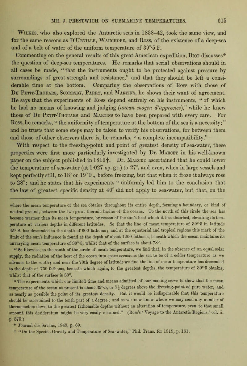 Wilkes, who also explored the Antarctic seas in 1838-42, took the same view, and for the same reasons as D’Urville, Wauchope, and Boss, of the existence of a deep-sea and of a belt of water of the uniform temperature of 390,5 F. Commenting on the general results of this great American expedition, Biot discusses* the question of deep-sea temperatures. He remarks that serial observations should in all cases be made, “ that the instruments ought to be protected against pressure by surroundings of great strength and resistance,” and that they should be left a consi- derable time at the bottom. Comparing the observations of Boss with those of Du Petit-Thouaks, Scoresby, Pakry, and Martins, he shows their want of agreement. He says that the experiments of Eoss depend entirely on his instruments, “ of which he had no means of knowing and judging (aucun moyen (Vappreciez) while he knew those of Du Petit-Thouars and Martins to have been prepared with every care. For Eoss, he remarks, “ the uniformity of temperature at the bottom of the sea is a necessity; ” and he trusts that some steps may be taken to verify his observations, for between them and those of other observers there is, he remarks, “ a complete incompatibility.” With respect to the freezing-point and point of greatest density of sea-water, these properties were first more particularly investigated by Dr. Marcet in his well-known paper on the subject published in 1819f. Dr. Marcet ascertained that he could lower the temperature of sea-water (at 1-027 sp. gr.) to 27°, and even, when in large vessels and kept perfectly still, to 18° or 19° F., before freezing, but that when it froze it always rose to 28°; and he states that his experiments “ uniformly led him to the conclusion that the law of greatest specific density at 40° did not apply to sea-water, but that, on the where the mean temperature of the sea obtains throughout its entire depth, forming a boundary, or kind of neutral ground, between the two great thermic basins of the oceans. To the north of this circle the sea has become warmer than its mean temperature, by reason of the sun’s heat which it has absorbed, elevating its tem- perature at various depths in different latitudes. So that the line of mean temperature of 39°-5 in latitude 45° S. has descended to the depth of 600 fathoms; and at the equatorial and tropical regions this mark of the limit of the sun’s influence is found at the depth of about 1200 fathoms, beneath which the ocean maintains its unvarying mean temperature of 390-5, whilst that of the surface is about 78°. “ So likewise, to the south of the circle of mean temperature, we find that, in the absence of an equal solar supply, the radiation of the heat of the ocean into space occasions the sea to be of a colder temperature as we advance to the south; and near the 70th degree of latitude we find the line of mean temperature has descended to the depth of 750 fathoms, beneath which again, to the greatest depths, the temperature of 39°-5 obtains, whilst that of the surface is 30°. “ The experiments which our limited time and means admitted of our making serve to show that the mean temperature of the ocean at present is about 390-5, or 7| degrees above the freezing-point of pure water, and as nearly as possible the point of its greatest density. But it would be indispensable that this temperature should be ascertained to the tenth part of a degree; and as we now know where we may send any number of thermometers down to the greatest fathomable depths without an alteration of temperature, even to that small amount, this desideratum might be very easily obtained.” (Boss’s ‘ Yoyage to the Antarctic Begions,’ vol. ii. p. 375.) * Journal des Savans, 1849, p. 69. t “ On the Specific Gravity and Temperature of Sea-water,” Phil. Trans, for 1S19, p. 161.