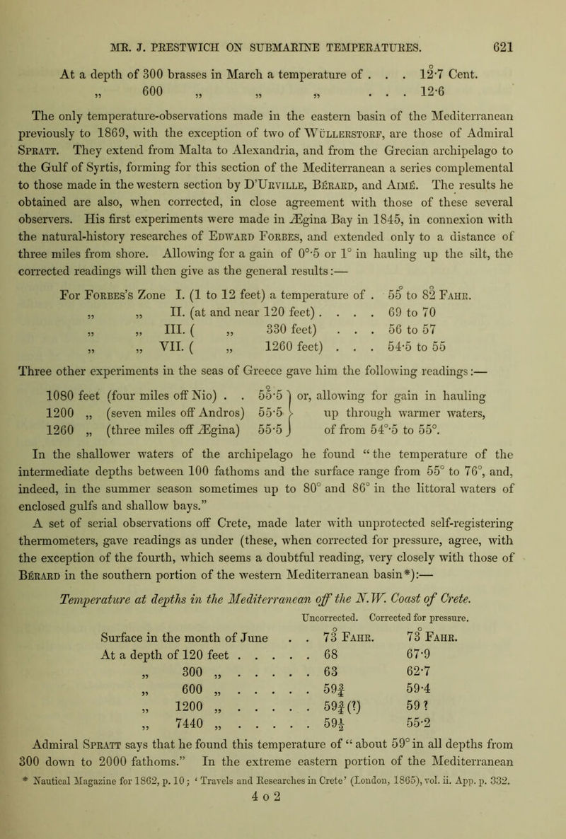 At a depth of 300 brasses in March a temperature of . 55 600 55 55 12-7 Cent. 12-6 The only temperature-observations made in the eastern basin of the Mediterranean previously to 1869, with the exception of two of Wullerstorf, are those of Admiral Spratt. They extend from Malta to Alexandria, and from the Grecian archipelago to the Gulf of Syrtis, forming for this section of the Mediterranean a series complemental to those made in the western section by D’Urville, Berard, and Aime. The results he obtained are also, when corrected, in close agreement with those of these several observers. His first experiments were made in iEgina Bay in 1845, in connexion with the natural-history researches of Edward Forbes, and extended only to a distance of three miles from shore. Allowing for a gain of 0o,5 or 1° in hauling up the silt, the corrected readings will then give as the general results:— o o For Forbes’s Zone I. (1 to 12 feet) a temperature of . 55 to 82 Fahr. „ „ II. (at and near 120 feet) . . . . 69 to 70 „ „ III. ( „ 330 feet) . . . 56 to 57 „ „ VII. ( „ 1260 feet) . . . 54-5 to 55 Three other experiments in the seas of Greece gave him the following readings:— O 1080 feet (four miles off Nio) . . 55’5 ) or, allowing for gain in hauling 1200 „ (seven miles off Andros) 55'5 > up through warmer waters, 1260 „ (three miles off iEgina) 55‘5 J of from 540,5 to 55°. In the shallower waters of the archipelago he found “ the temperature of the intermediate depths between 100 fathoms and the surface range from 55° to 76°, and, indeed, in the summer season sometimes up to 80° and 86° in the littoral waters of enclosed gulfs and shallow bays.” A set of serial observations off Crete, made later with unprotected self-registering thermometers, gave readings as under (these, when corrected for pressure, agree, with the exception of the fourth, which seems a doubtful reading, very closely with those of Berard in the southern portion of the western Mediterranean basin*):— Temperature at depths in the Mediterranean off the N.W. Coast of Crete. Uncorrected. Corrected for pressure. Surface in the month of June . . 73 Fahr. 73 Fahr. At a depth of 120 feet . . . . . 68 67-9 o o CO . . 63 62-7 „ 600 „ . . . . . 591 59-4 „ 1200 „ . . . . . 59f (1) 591 „ 7440 „ . . . . . 59* 55-2 Admiral Spratt says that he found this temperature of “ about 59° in all depths from 300 down to 2000 fathoms.” In the extreme eastern portion of the Mediterranean * Nautical Magazine for 1862, p. 10; ‘ Travels and Researches in Crete’ (London, 1865), vol. ii. App. p. 332. 4 o 2