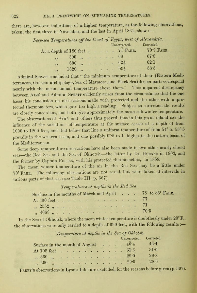 there are, however, indications of a higher temperature, as the following observations, taken, the first three in November, and the last in April 1861, show:— Deep-sea Temperatures off the Coast of Egypt, west of Alexandria. Uncorrected. Corrected. At a depth of 180 feet 71 Fahr. 70°-9 Fahr. „ 300 „ 68 67-8 „ 600 „ 62i 62-1 „ 1620 „ 59i 68-5 Admiral Spratt concluded that “ the minimum temperature of their (Eastern Medi- terranean, Grecian archipelago, Sea of Marmora, and Black Sea) deepei parts conespond nearly with the mean annual temperature above them. This appaient discrepancy between AiMk and Admiral Spratt evidently arises from the circumstance that the one bases his conclusion on observations made with protected and the other with unpro- tected thermometers, which gave too high a reading. Subject to correction the lesults are closely concordant, and both give approximately the mean sub-winter temperature. The observations of Aime and others thus proved that in this great inland sea the influence of the variations of temperature at the surface ceases at a depth of from 1000 to 1200 feet, and that below that line a uniform temperature of from 54° to 55°-5 prevails in the western basin, and one possibly 0o-5 to 1 higher in the eastern basin of the Mediterranean. Some deep temperature-observations have also been made in two other nearly closed seas—the Bed Sea and the Sea of Okhotsk,—the latter by Dr. Horner in I8O0, and the former by Captain Pullen, with his protected thermometers, in 1858. The mean winter temperature of the air in the Bed Sea may be a little under 70° Fahr. The following observations are not serial, but were taken at intervals in various parts of that sea (see Table III. p. 667). Temperatures at depths in the Bed Sea. Surface in the months of March and April ... 18 to 86° Fahr. At 30.0 feet 1 ( „ 2552 „ 71 „ 4068 „ 70-5 In the Sea of Okhotsk, where the mean winter temperature is doubtlessly under 20° F., the observations were only carried to a depth of 690 feet, with the following results Temperature at depths in the Sea of Okhotsk. Uncorrected. Corrected. Surface in the month of August . . 46-4 46-4 At 108 feet . . 31-6 31-6 ,, 360 „ . . 29-0 28*8 „ 690 „ . . 29-0 28-6 Parry’s observations in Lyon’s Inlet are excluded, for the reasons before given (p. 591).