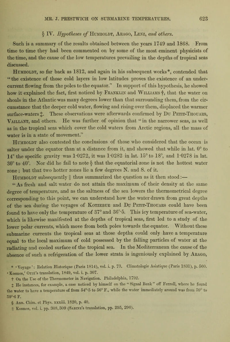 § IY. Hypotheses of Humboldt, Aeago, Lenz, and other's. Such is a summary of the results obtained between the years 1749 and 1868. From time to time they had been commented on by some of the most eminent physicists of the time, and the cause of the low temperatures prevailing in the depths of tropical seas discussed. Humboldt, so far back as 1812, and again in his subsequent works* * * §, contended that “ the existence of those cold layers in low latitudes proves the existence of an under- current flowing from the poles to the equator.” In support of this hypothesis, he showed how it explained the fact, first noticed by Franklin and Williams f, that the water on shoals in the Atlantic was many degrees lower than that surrounding them, from the cir- cumstance that the deeper cold water, flowing and rising over them, displaced the warmer surface-waters J. These observations were afterwards confirmed by Du Petit-Tiiouars, Vaillant, and others. He was further of opinion that “ in the narrower seas, as well as in the tropical seas which cover the cold waters from Arctic regions, all the mass of water is in a state of movement.” Humboldt also contested the conclusions of those who considered that the ocean is salter under the equator than at a distance from it, and showed that while in lat. 0° to 14° the specific gravity was D0272, it was P0282 in lat. 15° to 18°, and 1'0278 in lat. 30° to 40°. Nor did he fail to note § that the equatorial zone is not the hottest water zone ; but that two hotter zones lie a few degrees N. and S. of it. Humboldt subsequently [| thus summarized the question as it then stood:— « As fresh and salt water do not attain the maximum of their density at the same degree of temperature, and as the saltness of the sea lowers the thermometrical degree corresponding to this point, we can understand how the water drawn from great depths of the sea during the voyages of Kotzebue and Du Petit-Thouars could have been found to have only the temperature of 37° and 36°-5. This icy temperature of sea-water, which is likewise manifested at the depths of tropical seas, first led to a study of the lower polar currents, which move from both poles towards the equator. Without these submarine currents the tropical seas at those depths could only have a temperature equal to the local maximum of cold possessed by the falling particles of water at the radiating and cooled surface of the tropical sea. In the Mediterranean the cause of the absence of such a refrigeration of the lower strata is ingeniously explained by Arago, * ‘Voyage ’: Eelation Historique (Paris 1814), vol. i. p. 73. Climatologie Asiatique (Paris 1831), p. 560. ‘ Kosmos,’ OtxL’s translation, 1849, vol. i. p. 307. t On the Use of the Thermometer in Navigation. Philadelphia, 1792. + He instances, for example, a case noticed by himself on the “ Signal Bank” off Eerroll, where he found the water to have a temperature of from 54°-5 to 56° E., while the water immediately around was from 59° to 59°-6 E. § Ann. Chim. et Phys. xxxiii. 1820, p. 40. I| Kosmos, vol. i. pp. 308,309 (Sabine’s translation, pp. 295, 296).