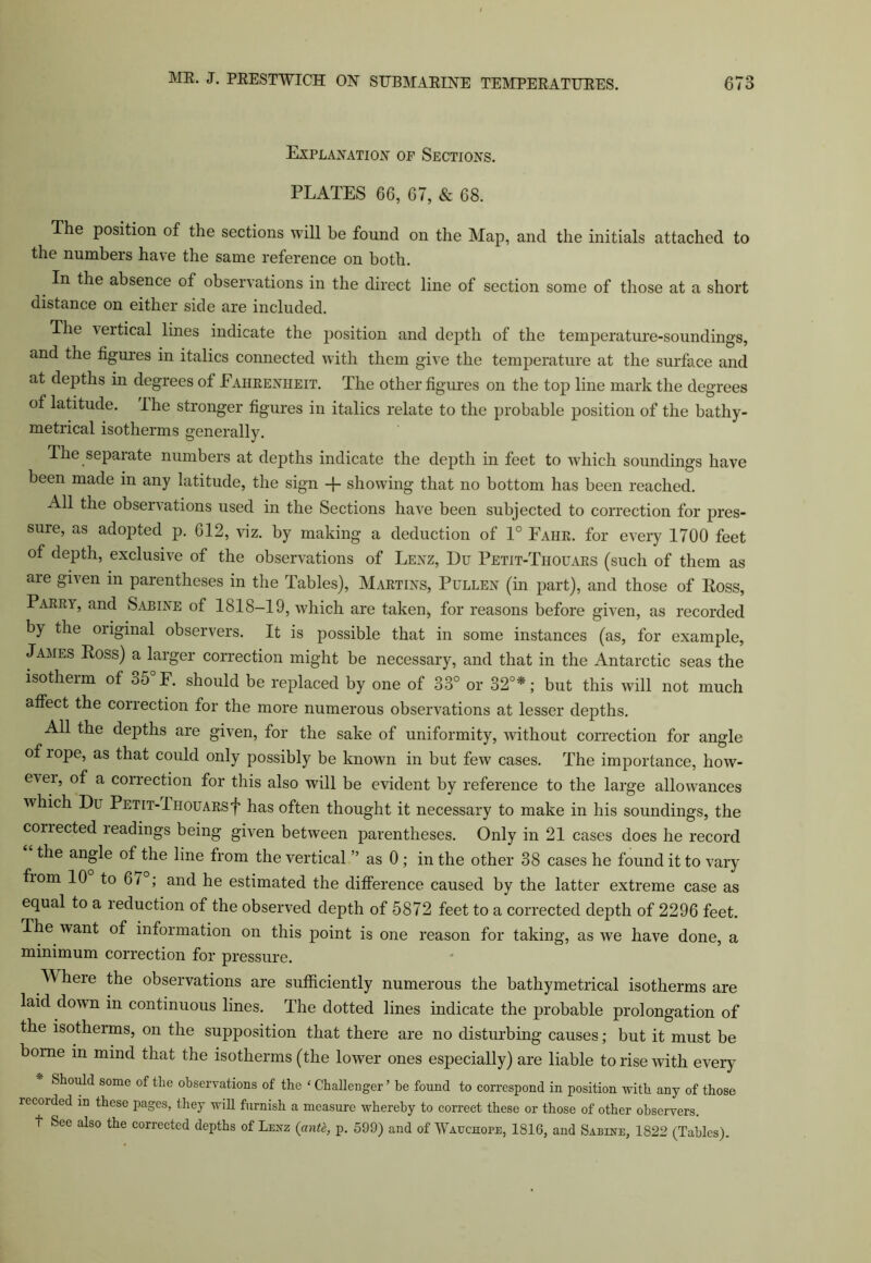 Explanation of Sections. PLATES 66, 67, & 68. The position of the sections will be found on the Map, and the initials attached to the numbers have the same reference on both. In the absence of observations in the direct line of section some of those at a short distance on either side are included. The vertical lines indicate the position and depth of the temperature-soundings, and the figures in italics connected with them give the temperature at the surface and at depths in degrees of Fahrenheit. The other figures on the top line mark the degrees of latitude. I he stronger figures in italics relate to the probable position of the bathy- metrical isotherms generally. The separate numbers at depths indicate the depth in feet to which soundings have been made in any latitude, the sign + showing that no bottom has been reached. All the observations used in the Sections have been subjected to correction for pres- sure, as adopted p. 612, viz. by making a deduction of 1° Fahe. for every 1700 feet of depth, exclusive of the observations of Lenz, Du Petit-Tiiouars (such of them as are given in parentheses in the Tables), Martins, Pullen (in part), and those of Ross, Parry, and Sabine of 1818-19, which are taken, for reasons before given, as recorded by the original observers. It is possible that in some instances (as, for example, James Ross) a larger correction might be necessary, and that in the Antarctic seas the isotherm of 35° F. should be replaced by one of 33° or 32°*; but this will not much affect the correction for the more numerous observations at lesser depths. All the depths are given, for the sake of uniformity, without correction for angle of i ope, as that could only possibly be known in but few cases. The importance, how- evei, of a correction for this also will be evident by reference to the large allowances which Du Petit-Tiiouarsf has often thought it necessary to make in his soundings, the conected readings being given between parentheses. Only in 21 cases does he record the angle of the line from the vertical ” as 0 ; in the other 38 cases he found it to vary fiom 10 to 6/ ; and he estimated the difference caused by the latter extreme case as equal to a reduction of the observed depth of 5872 feet to a corrected depth of 2296 feet. The want of information on this point is one reason for taking, as we have done, a minimum correction for pressure. Wheie the observations are sufficiently numerous the bathymetrical isotherms are laid down in continuous lines. The dotted lines indicate the probable prolongation of the isotherms, on the supposition that there are no disturbing causes; but it must be borne in mind that the isotherms (the lower ones especially) are liable to rise with every Should some of the observations of the 4 Challenger ’ be found to correspond in position with any of those recorded in these pages, they will furnish a measure whereby to correct these or those of other observers, t See also the corrected depths of Lenz (anti, p. 599) and of Wauchope, 1816, and Sabine, 1822 (Tables).