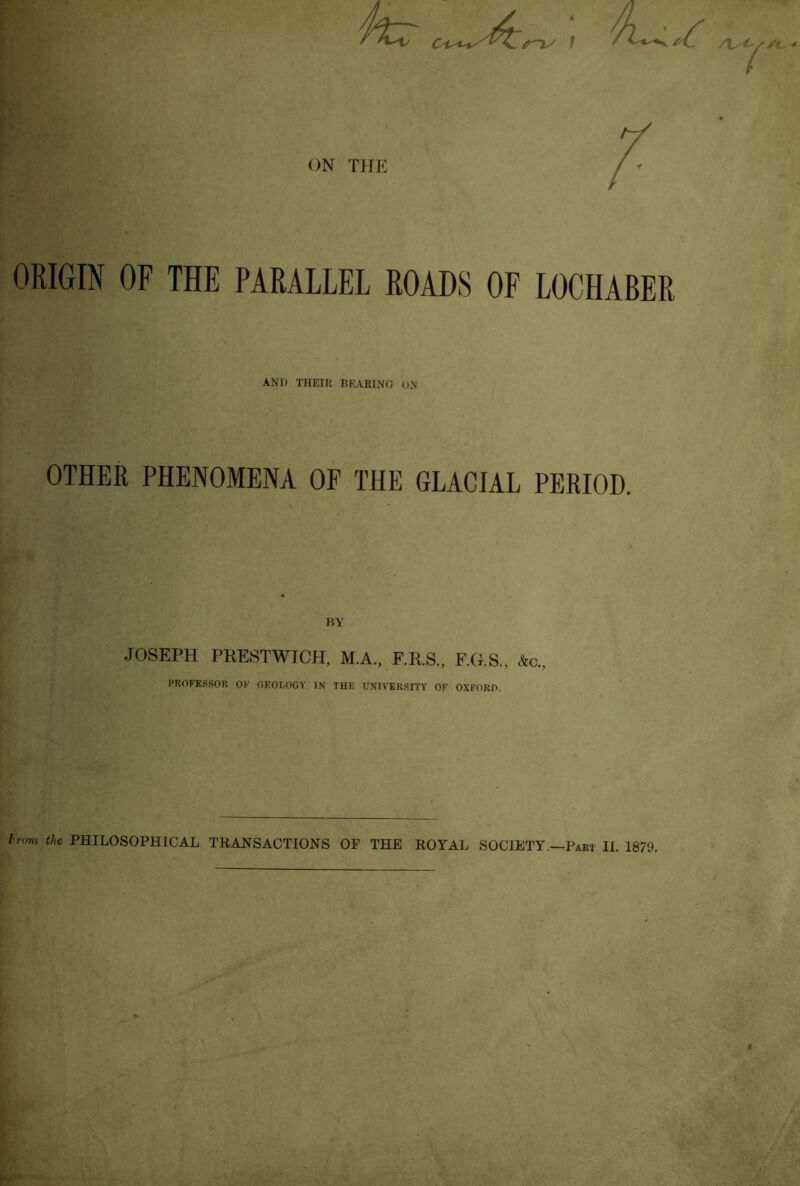 f ON THE ORIGIN OF THE PARALLEL ROADS OF LOCHABER AND THEIU I5KARING uN OTHER PHENOMENA OF THE GLACIAL PERIOD. JOSEPH PRESTWICH, M.A., F.R.S., F.G.S., Ac., PROFESSOR OF GEOLOGY IN THE UNIVERSITY OF OXFORD. I'rovi the PHILOSOPHICAL TRANSACTIONS OF THE ROYAL SOCIETY.—Part II. 1879.