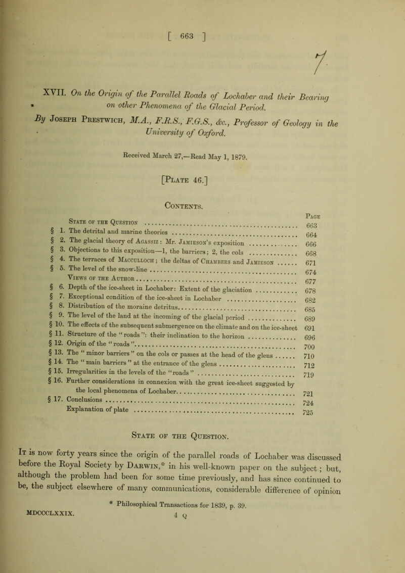 /■ XVII. On the Origin of the ParcilUl Roads of Lochaher and their Rearing * on other Phenomena of the Glacial Period. By Joseph Peestwich, M.A., F.R.S., F.G.S., do., Professm- of Geology in the University of Oxford. Received March 27,—Read May 1, 1879. [Plate 46,] Contents. Page OTATE OF THE QUESTION § 1. The detrital and marine theories gg^ § 2. The glacial theory of Agassiz : Mr. Jamieson’s exposition 666 § 3. Objections to this exposition—1, the barriers; 2, the cols 668 § 4. The terraces of Maccdlloch ; the deltas of Chambers and Jamieson 671 § 5. The level of the snow-line gj-^ Views op the Author g^^ § 6. Depth of the ice-sheet in Lochaber: Extent of the glaciation 678 § 7. Exceptional condition of the ice-sheet in Lochaber 682 § 8. Distribution of the moraine detritus ggg § 9. The level of the land at the incoming of the glacial period 689 § 10. The effects of the subsequent submergence on the climate and on the ice-sheet 691 § 11. Structure of the “roads their inclination to the horizon 696 § 12. Origin of the “roads ” § 13. The “ minor barriers ” on the cols or passes at the head of the glens 710 § 14. The “ main barriers ” at the entrance of the glens 712 § 15. Irregularities in the levels of the “roads ” 7I9 § 16. Further considerations in connexion with the great ice-sheet suggested by the local phenomena of Lochaber 721 § 17, Conclusions ^24 Explanation of plate 725 State of the Question, It is now forty years since the origin of the parallel roads of Lochaber was discussed before the Eoyal Society by Darwin,'' in his well-known paper on the subject; but, although the problem had been for some time previously, and has since continued to be, the subject elsewhere of many communications, considerable difterence of opinion * Philosophical Transactions for 1839, p. 39, MDCCCLXXIX. I n