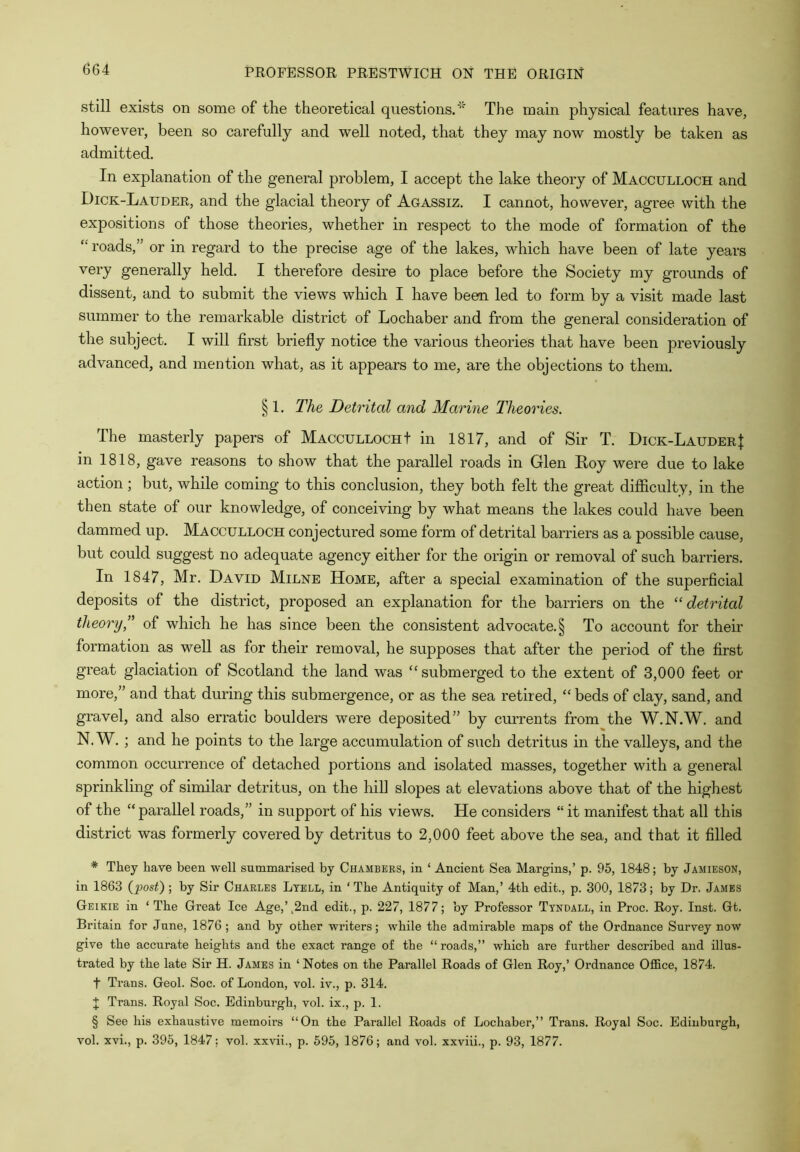 still exists on some of the theoretical questions.'' The main physical features have, however, been so carefully and well noted, that they may now mostly be taken as admitted. In explanation of the general problem, I accept the lake theory of Macculloch and Dick-Lauder, and the glacial theory of Agassiz. I cannot, however, agree with the expositions of those theories, whether in respect to the mode of formation of the “ roads,” or in regard to the precise age of the lakes, which have been of late years very generally held. I therefore desire to place before the Society my grounds of dissent, and to submit the views which I have beem led to form by a visit made last summer to the remarkable district of Lochaber and from the general consideration of the subject. I will first briefly notice the various theories that have been previously advanced, and mention what, as it appears to me, are the objections to them. § 1. The Detrital and Marine Theories. The masterly papers of Maccullocht in 1817, and of Sir T. Dick-LauderJ in 1818, gave reasons to show that the parallel roads in Glen Koy were due to lake action ; but, while coming to this conclusion, they both felt the great difficulty, in the then state of our knowledge, of conceiving by what means the lakes could have been dammed up. Macculloch conjectured some form of detrital barriers as a possible cause, but could suggest no adequate agency either for the origin or removal of such barriers. In 1847, Mr. David Milne Home, after a special examination of the superficial deposits of the district, proposed an explanation for the barriers on the “detrital theoi^y,” of which he has since been the consistent advocate. § To account for their formation as well as for their removal, he supposes that after the period of the first great glaciation of Scotland the land was “submerged to the extent of 3,000 feet or more,” and that during this submergence, or as the sea retired, “ beds of clay, sand, and gravel, and also erratic boulders were deposited” by currents from the W.N.W. and N. W. ; and he points to the large accumulation of such detritus in the valleys, and the common occurrence of detached portions and isolated masses, together with a general sprinkling of similar detritus, on the hill slopes at elevations above that of the highest of the “ parallel roads,” in support of his views. He considers “ it manifest that all this district was formerly covered by detritus to 2,000 feet above the sea, and that it filled * They have been well summarised by Chambers, in ‘ Ancient Sea Margins,’ p. 95, 1848; by Jamieson, in 1863 {post) ; by Sir Charles Ltell, in ‘ The Antiquity of Man,’ 4th edit., p. 300, 1873; by Dr. James Geikie in ‘ The Great Ice Age,’^2nd edit., p. 227, 1877; by Professor Tyndall, in Proc. Roy. Inst. Gt. Britain for June, 1876 ; and by other writers; while the admirable maps of the Ordnance Survey now give the accurate heights and the exact range of the “roads,” which are further described and illus- trated by the late Sir H. James in ‘ Notes on the Parallel Roads of Glen Roy,’ Ordnance Office, 1874. t Trans. Geol. Soc. of London, vol. iv., p. 314. J Trans. Royal Soc. Edinburgh, vol. ix., p. 1. § See his exhaustive memoirs “On the Parallel Roads of Lochaber,” Trans. Royal Soc. Edinburgh, vol. xvi., p. 395, 1847; vol. xxvii., p. 595, 1876; and vol. xxviii., p. 93, 1877.