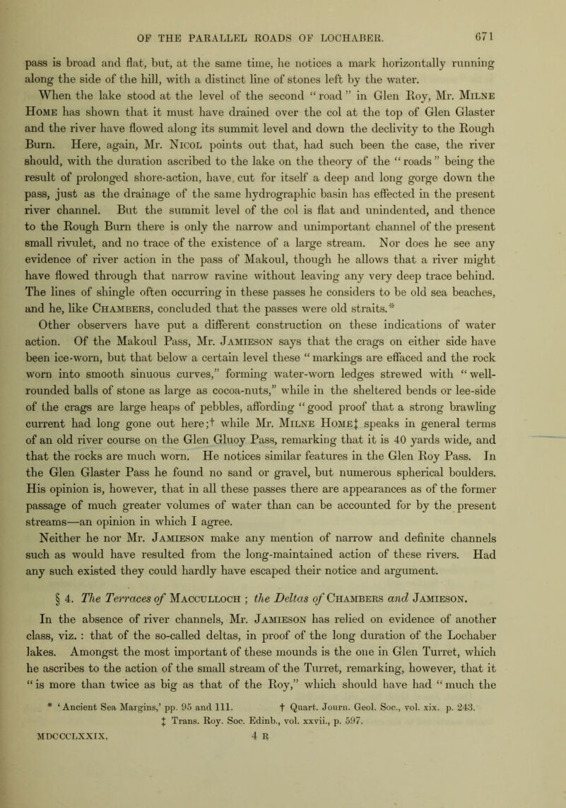 pass is broad and flat, but, at the same time, he notices a mark horizontally running along the side of the hill, with a distinct line of stones left by the water. When the lake stood at the level of the second “ road ” in Glen Roy, Mr. Milne Home has shown that it must have drained over the col at the top of Glen Glaster and the river have flowed along its summit level and down the declivity to the Rough Burn. Here, again, Mr. Nicol points out that, had such been the case, the river should, with the duration ascribed to the lake on the theory of the “ roads” being the result of prolonged shore-action, have, cut for itself a deep and long gorge down the pass, just as the drainage of the same hydrographic basin has effected in the present river channel. But the summit level of the col is flat and unindented, and thence to the Rough Burn there is only the narrow and unimportant channel of the present small rivulet, and no trace of the existence of a large stream. Nor does he see any evidence of river action in the pass of Makoul, though he allows that a river might have flowed through that narrow ravine without leaving any very deep trace behind. The lines of shingle often occurring in these passes he considers to be old sea beaches, and he, like Chambers, concluded that the passes were old straits.'^ Other observers have put a different construction on these indications of water action. Of the Makoul Pass, Mr. Jamieson says that the crags on either side have been ice-worn, but that below a certain level these “ markings are effaced and the rock worn into smooth sinuous curves,” forming water-worn ledges strewed with “ well- rounded balls of stone as large as cocoa-nuts,” while in the sheltered bends or lee-side of tRe crags are large heaps of pebbles, affording “ good proof that a strong brawling current had long gone out here;t while Mr. Milne Home| speaks in general terms of an old river course on the Glen Gluoy Pass, remarking that it is 40 yards wide, and that the rocks are much worn. He notices similar features in the Glen Roy Pass. In the Glen Glaster Pass he found no sand or gravel, but numerous spherical boulders. His opinion is, however, that in all these passes there are appearances as of the former passage of much greater volumes of water than can be accounted for by the present streams—an opinion in which I agree. Neither he nor Mr. Jamieson make any mention of narrow and definite channels such as would have resulted from the long-maintained action of these rivers. Had any such existed they could hardly have escaped their notice and argument. § 4. The Terraces of Macculloch ; the Deltas of Chambers and Jamieson. In the absence of river channels, Mr. Jamieson has relied on evidence of another class, viz. : that of the so-called deltas, in proof of the long duration of the Lochaber lakes. Amongst the most important of these mounds is the one in Glen Turret, which he ascribes to the action of the small stream of the Turret, remarking, however, that it “ is more than twice as big as that of the Roy,” which should have had “ much the * ‘Ancient Sea Margins,’ pp. 95 and 111. t Quart. Journ. Geol. Soc., vol. xix. p. 243. I Trans. Roy. Soc. Edinb., vol. xxvii., p. 597. 4 R MDCCCLXXIX,