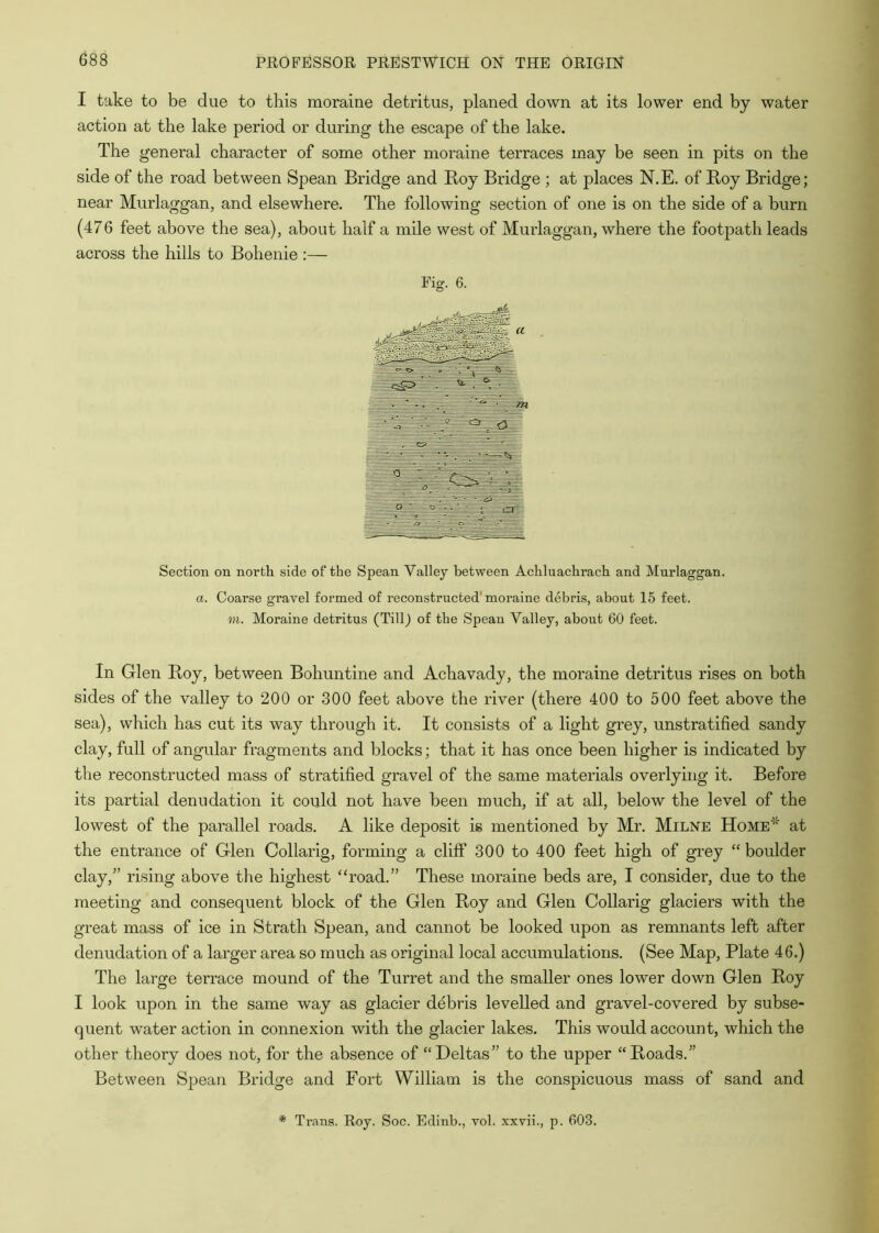 I take to be due to this moraine detritus, planed down at its lower end by water action at the lake period or during the escape of the lake. The general character of some other moraine terraces may be seen in pits on the side of the road between Spean Bridge and Boy Bridge ; at places N.E. of Boy Bridge; near Murlaggan, and elsewhere. The following section of one is on the side of a burn (476 feet above the sea), about half a mile west of Murlaggan, where the footpath leads across the hills to Bohenie :— Section on north side of the Spean Valley between Achluachrach and Murlaggan. a. Coarse gravel formed of reconstructed'moraine debris, about 15 feet. m. Moraine detritus (Till) of the Spean Valley, about 60 feet. In Glen Boy, between Bohuntine and Achavady, the moraine detritus rises on both sides of the valley to 200 or -300 feet above the river (there 400 to 500 feet above the sea), which has cut its way through it. It consists of a light grey, unstratified sandy clay, full of angular fragments and blocks; that it has once been higher is indicated by the reconstructed mass of stratified gravel of the same materials overlying it. Before its partial denudation it could not have been much, if at all, below the level of the lowest of the parallel roads. A like deposit is mentioned by Mr. Milne Home* at the entrance of Glen Collarig, forming a cliff 300 to 400 feet high of grey “ boulder clay,” rising above tlie highest “road.” These moraine beds are, I consider, due to the meeting and consequent block of the Glen Boy and Glen Collarig glaciers with the great mass of ice in Strath Spean, and cannot be looked upon as remnants left after denudation of a larger area so much as original local accumulations. (See Map, Plate 46.) The large terrace mound of the Turret and the smaller ones lower down Glen Boy I look upon in the same way as glacier debris levelled and gravel-covered by subse- quent water action in connexion with the glacier lakes. This would account, which the other theory does not, for the absence of “Deltas” to the upper “Beads.” Between Spean Bridge and Fort William is the conspicuous mass of sand and