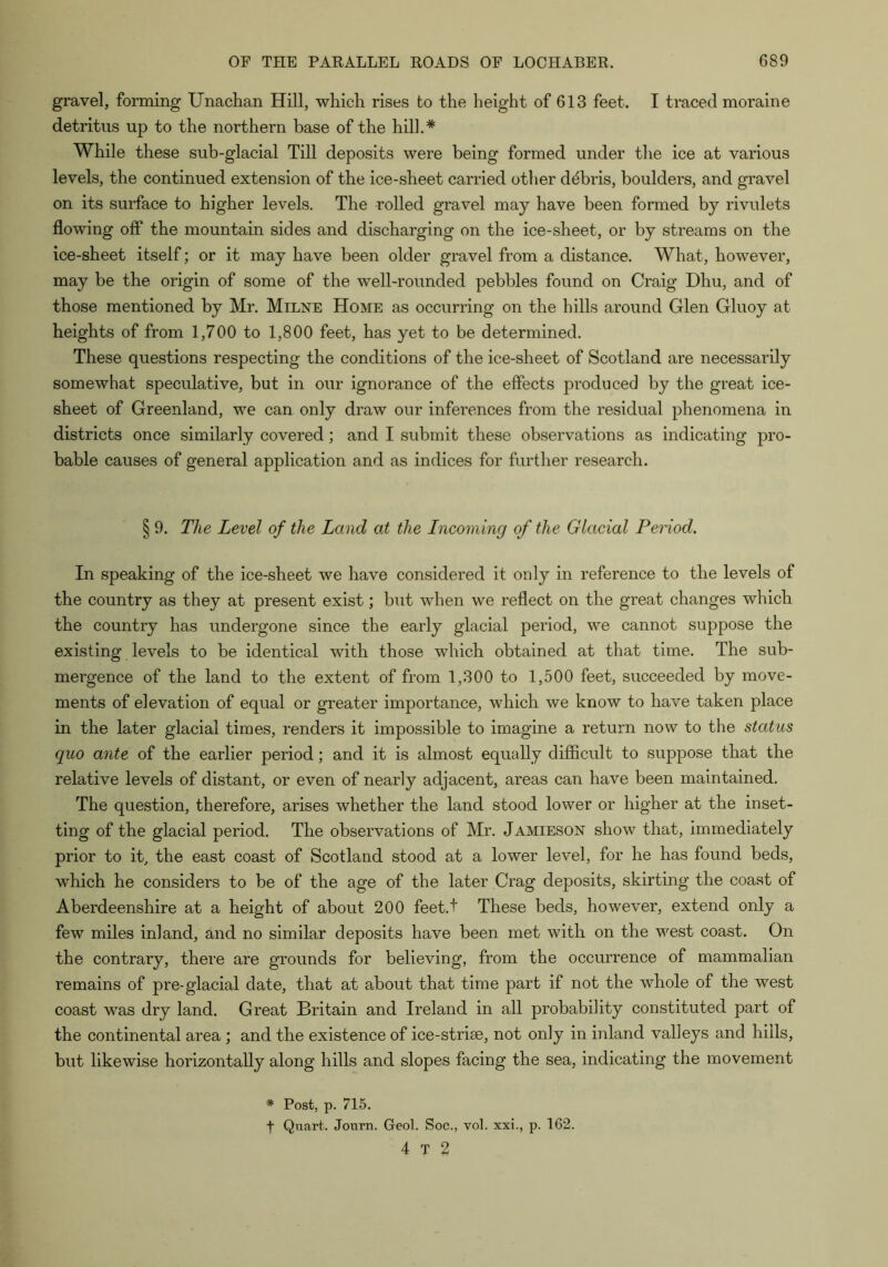 gravel, forming Unachan HUl, which rises to the height of 613 feet. I traced moraine detritus up to the northern base of the hill,* While these sub-glacial Till deposits were being formed under the ice at various levels, the continued extension of the ice-sheet carried other debris, boulders, and gravel on its surface to higher levels. The rolled gravel may have been formed by rivulets flowing ofl* the mountain sides and discharging on the ice-sheet, or by streams on the ice-sheet itself; or it may have been older gravel from a distance. What, however, may be the origin of some of the well-rounded pebbles found on Craig Dhu, and of those mentioned by Mr. Milne Home as occurring on the hills around Glen Gluoy at heights of from 1,700 to 1,800 feet, has yet to be determined. These questions respecting the conditions of the ice-sheet of Scotland are necessarily somewhat speculative, but in our ignorance of the effects produced by the great ice- sheet of Greenland, we can only draw our inferences from the residual phenomena in districts once similarly covered; and I submit these observations as indicating pro- bable causes of general application and as indices for further research. § 9. The Level of the Land ai the Lncoming of the Glacial Period. In speaking of the ice-sheet we have considered it only in reference to the levels of the country as they at present exist; but when we reflect on the great changes which the country has undergone since the early glacial period, we cannot suppose the existing levels to be identical with those which obtained at that time. The sub- mergence of the land to the extent of from 1,300 to 1,500 feet, succeeded by move- ments of elevation of equal or greater importance, which we know to have taken place in the later glacial times, renders it impossible to imagine a return now to the status quo ante of the earlier period; and it is almost equally difficult to suppose that the relative levels of distant, or even of nearly adjacent, areas can have been maintained. The question, therefore, arises whether the land stood lower or higher at the inset- ting of the glacial period. The observations of Mr. Jamieson show that, immediately prior to it, the east coast of Scotland stood at a lower level, for he has found beds, which he considers to be of the age of the later Crag deposits, skirting the coast of Aberdeenshire at a height of about 200 feet.t These beds, however, extend only a few miles inland, and no similar deposits have been met with on the west coast. On the contrary, there are grounds for believing, from the occurrence of mammalian remains of pre-glacial date, that at about that time part if not the whole of the west coast was dry land. Great Britain and Ireland in all probability constituted part of the continental area ; and the existence of ice-strise, not only in inland valleys and hills, but likewise horizontally along hills and slopes facing the sea, indicating the movement * Post, p. 715. t Quart. Jonrn. Geol. Soc., vol. xxi,, p. 162. 4 T 2