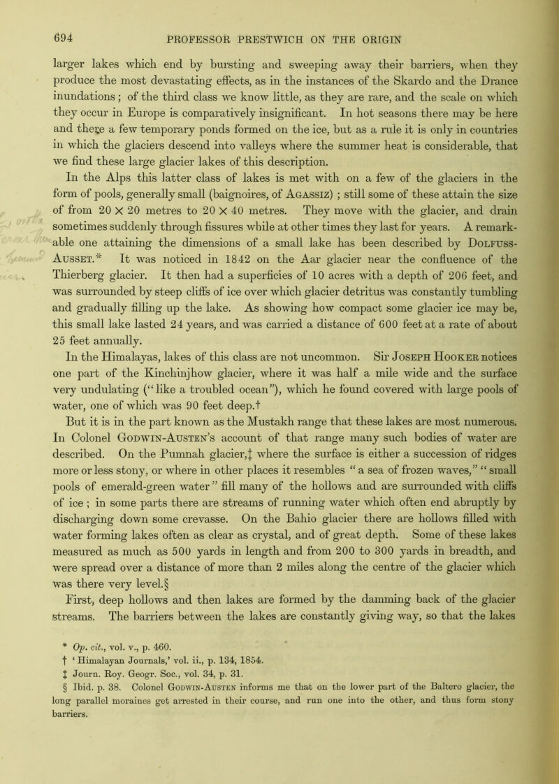 larger lakes which end by bursting and sweeping away their barriers, when they produce the most devastating effects, as in the instances of the Skardo and the Drance inundations; of the third class we know httle, as they are rare, and the scale on which they occur in Europe is comparatively insignificant. In hot seasons there may be here and thete a few temporary ponds formed on the ice, but as a rule it is only in countiies in which the glaciers descend into valleys where the summer heat is considerable, that we find these large glacier lakes of this description. In the Alps this latter class of lakes is met with on a few of the glaciers in the form of pools, generally small (baignoires, of Agassiz) ; still some of these attain the size of from 20 X 20 metres to 20 X 40 metres. They move with the glacier, and drain sometimes suddenly through fissures while at other times they last for years. A remark- able one attaining the dimensions of a small lake has been described by Dolfuss- Ausset.'^ It was noticed in 1842 on the Aar glacier near the confluence of the Thierberg glacier. It then had a superficies of 10 acres with a depth of 206 feet, and was surrounded by steep cliffs of ice over which glacier detritus was constantly tumbling and gradually filhng up the lake. As showing how compact some glacier ice may be, this small lake lasted 24 years, and was carried a distance of 600 feet at a rate of about 25 feet annually. In the Himalayas, lakes of this class are not uncommon. Sir Joseph Hooker notices one part of the Kinchinjhow glacier, where it was half a mile wide and the surface very undulating (“like a troubled ocean”), which he found covered with large pools of water, one of which was 90 feet deep.t But it is in the part known as the Mustakh range that these lakes are most numerous. In Colonel Godwin-Austen’s account of that range many such bodies of water are described. On the Pumnah glacier,^ where the surface is either a succession of ridges more or less stony, or where in other places it resembles “ a sea of frozen waves,” “ small pools of emerald-green water ” fill many of the hollows and are surrounded with cliffs of ice ; in some parts there are streams of running water which often end abruptly by discharging down some crevasse. On the Bahio glacier there are hollows filled with water forming lakes often as clear as crystal, and of great depth. Some of these lakes measured as much as 500 yards in length and from 200 to 300 yards in breadth, and were spread over a distance of more than 2 miles along the centre of the glacier which was there very level. § First, deep hollows and then lakes are formed by the dammhig back of the glacier streams. The barriers between the lakes are constantly giving way, so that the lakes * Op. cit., vol. V., p. 460. f ‘ Himalayan Journals,’ vol. ii., p. 134, 1854. t Journ. Roy. Geogr. Soc., vol. 34, p. 31. § Ibid. p. 38. Colonel Godwin-Austen informs me that on the lower part of the Baltero glacier, the long parallel moraines get arrested in their course, and run one into the other, and thus form stony barriers.