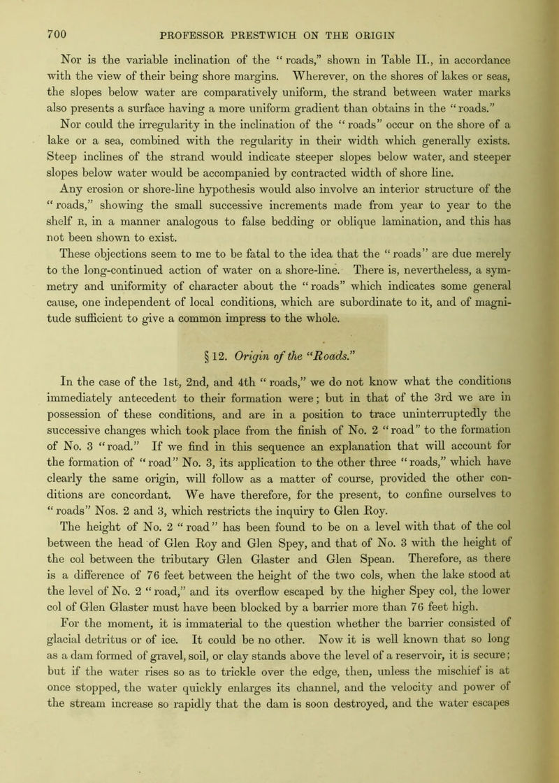 Nor is the variable inclination of the “ roads,” shown in Table II., in accordance with the view of their being shore margins. Wherever, on the shores of lakes or seas, the slopes below water are comparatively uniform, the strand between water marks also presents a surface having a more uniform gradient than obtains in the “roads.” Nor could the irregularity in the inclination of the “ roads” occur on the shore of a lake or a sea, combined with the regularity in their width which generally exists. Steep inclines of the strand would indicate steeper slopes below water, and steeper slopes below water would be accompanied by contracted width of shore line. Any erosion or shore-line hypothesis would also involve an interior structure of the “ roads,” showing the small successive increments made from year to year to the shelf R, in a manner analogous to false bedding or oblique lamination, and this has not been shown to exist. These objections seem to me to be fatal to the idea that the “ roads” are due merely to the long-continued action of water on a shore-line. There is, nevertheless, a sym- metry and uniformity of character about the “roads” which indicates some general cause, one independent of local conditions, which are subordinate to it, and of magni- tude sufficient to give a common impress to the whole. § 12. Origin of the ‘‘Roads.” In the case of the 1st, 2nd, and 4th “ roads,” we do not know what the conditions immediately antecedent to their formation were; but in that of the 3rd we are in possession of these conditions, and are in a position to trace uninterruptedly the successive changes which took place from the finish of No. 2 “road” to the formation of No. 3 “road.” If we find in this sequence an explanation that will account for the formation of “road” No. 3, its application to the other three “roads,” which have clearly the same origin, will follow as a matter of course, provided the other con- ditions are concordant. We have therefore, for the present, to confine ourselves to “roads” Nos. 2 and 3, which restricts the inquiry to Glen Roy. The height of No. 2 “ road” has been found to be on a level with that of the col between the head of Glen Roy and Glen Spey, and that of No. 3 with the height of the col between the tributary Glen Glaster and Glen Spean. Therefore, as there is a difference of 76 feet between the height of the two cols, when the lake stood at the level of No. 2 “road,” and its overflow escaped by the higher Spey col, the lower col of Glen Glaster must have been blocked by a barrier more than 76 feet high. For the moment, it is immaterial to the question whether the barrier consisted of glacial detritus or of ice. It could be no other. Now it is well known that so long as a dam formed of gravel, soil, or clay stands above the level of a reservoir, it is secure; but if the water rises so as to trickle over the edge, then, unless the mischief is at once stopped, the water quickly enlarges its channel, and the velocity and power of the stream increase so rapidly that the dam is soon destroyed, and the water escapes