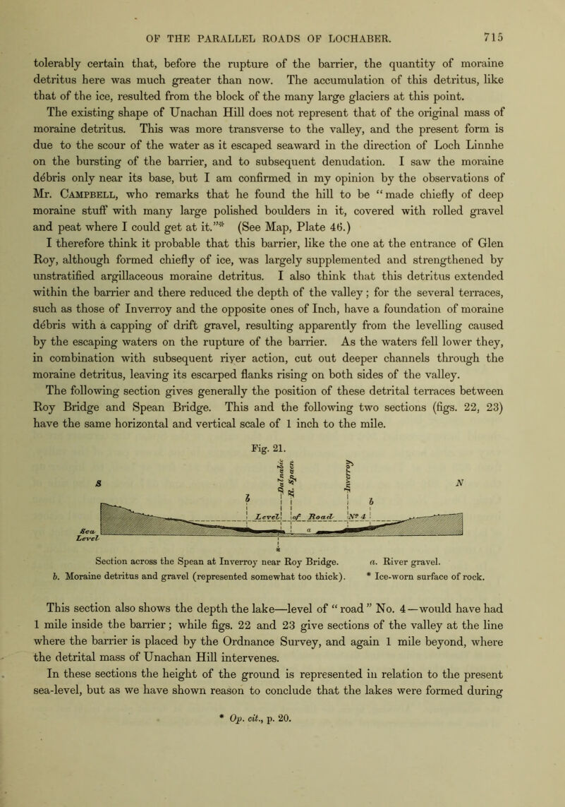 tolerably certain that, before the rupture of the barrier, the quantity of moraine detritus here was much greater than now. The accumulation of this detritus, like that of the ice, resulted from the block of the many large glaciers at this point. The existing shape of Unachan Hill does not represent that of the original mass of moraine detritus. This was more transverse to the valley, and the present form is due to the scour of the water as it escaped seaward in the direction of Loch Linnhe on the bursting of the barrier, and to subsequent denudation. I saw the moraine debris only near its base, but I am confirmed in my opinion by the observations of Mr. Campbell, who remarks that he found the hill to be “made chiefly of deep moraine stuff with many large polished boulders in it, covered with rolled gravel and peat where I could get at it.”' (See Map, Plate 46.) I therefore think it probable that this barrier, like the one at the entrance of Glen Roy, although formed chiefly of ice, was largely supplemented and strengthened by unstratifled argillaceous moraine detritus. I also think that this detritus extended within the barrier and there reduced the depth of the valley; for the several terraces, such as those of Inverroy and the opposite ones of Inch, have a foundation of moraine debris with a capping of drift gravel, resulting apparently from the levelling caused by the escaping waters on the rupture of the barrier. As the waters fell lower they, in combination with subsequent riyer action, cut out deeper channels through the moraine detritus, leaving its escarped flanks rising on both sides of the valley. The following section gives generally the position of these detrital terraces between Roy Bridge and Spean Bridge. This and the following two sections (figs. 22, 23) have the same horizontal and vertical scale of 1 inch to the mile. Pig. 21. Section across the Spean at Inverroy near Roy Bridge. a. River gravel. h. Moraine detritus and gravel (represented somewhat too thick). * Ice-worn surface of rock. This section also shows the depth the lake—level of “ road ” No. 4—would have had 1 mile inside the barrier; while figs. 22 and 23 give sections of the valley at the line where the barrier is placed by the Ordnance Survey, and again 1 mile beyond, where the detrital mass of Unachan Hill intervenes. In these sections the height of the ground is represented in relation to the present sea-level, but as we have shown reason to conclude that the lakes were formed during * Op. cit., p. 20.