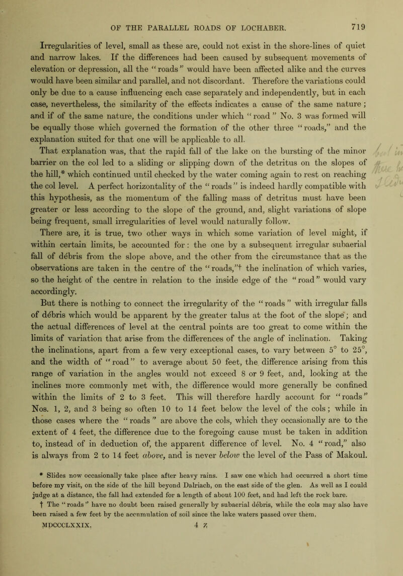 Irregularities of level, small as these are, could not exist in the shore-lines of quiet and narrow lakes. If the differences had been caused by subsequent movements of elevation or depression, all the “ roads  would have been affected alike and the curves would have been similar and parallel, and not discordant. Therefore the variations could only be due to a cause influencing each case separately and independently, but in each case, nevertheless, the similarity of the effects indicates a cause of the same nature ; and if of the same nature, the conditions under which “ road ” No. 3 was formed will be equally those which governed the formation of the other three “ roads,” and the explanation suited for that one will be applicable to all. That explanation was, that the rapid fall of the lake on the burstmg of the minor barrier on the col led to a sliding or slipping down of the detritus on the slopes of the hill,* which continued until checked by the water coming again to rest on reaching the col level. A perfect horizontality of the ” roads ” is indeed hardly compatible with this hypothesis, as the momentum of the falling mass of detritus must have been greater or less according to the slope of the ground, and, slight variations of slope being frequent, small irregularities of level would naturally follow. There are, it is true, two other ways in which some variation of level might, if within certain hmits, be accounted for: the one by a subsequent irregular subaerial fall of debris from the slope above, and the other from the circumstance that as the observations are taken in the centre of the “ roads, ”t the inclination of which varies, so the height of the centre in relation to the inside edge of the “ road ” would vary accordingly. But there is nothing to connect the irregularity of the “ roads ” with irregular falls of debris which would be apparent by the greater talus at the foot of the slope'; and the actual differences of level at the central points are too great to come within the limits of variation that arise from the differences of the angle of inclination. Taking the inclinations, apart from a few very exceptional cases, to vary between 5° to 25°, and the width of “road” to average about 50 feet, the difference arising from this range of variation in the angles would not exceed 8 or 9 feet, and, looking at the inclines more commonly met with, the difference would more generally be confined within the limits of 2 to 3 feet. This will therefore hardly account for “roads” Nos. 1, 2, and 3 being so often 10 to 14 feet below the level of the cols; while in those cases where the “ roads ” are above the cols, which they occasionally are to the extent of 4 feet, the difference due to the foregoing cause must be taken in addition to, instead of in deduction of, the apparent difference of level. No. 4 “road,” also is always from 2 to 14 feet above, and is never beloiv the level of the Pass of Makoul. * Slides now occasionally take place after heavy rains. I saw one which had occurred a short time before my visit, on the side of the hill beyond Dalriach, on the east side of the glen. As well as I could judge at a distance, the fall had extended for a length of about 100 feet, and had left the rock bare. t The “ roads ” have no doubt been raised generally by subaerial debris, while the cols may also have been raised a few feet by the accumulation of soil since the lake waters passed over them, MDCCCLXXIX. 4 Z
