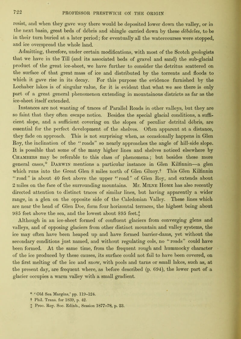 7'2-2 resist, and when they gave way there would be deposited lower down the valley, or in the next basin, great beds of debris and shingle carried down by these debacles, to be in their turn buried at a later period; for eventually all the watercourses were stopped, and ice overspread the whole land. Admitting, therefore, under certain modifications, with most of the Scotch geologists that we have in the Till (and its associated beds of gravel and sand) the sub-glacial product of the great ice-sheet, we have further to consider the detritus scattered on the surface of that great mass of ice and distributed by the torrents and floods to which it gave rise in its decay. For this purpose the evidence furnished by the Lochaber lakes is of singular value, for it is evident that what we see there is only part of a great general phenomenon extending in mountainous districts as far as the ice-sheet itself extended. Instances are not wanting of traces of Parallel Roads in other valleys, but they are so faint that they often escape notice. Besides the special glacial conditions, a suffi- cient slope, and a sufficient covering on the slopes of peculiar detrital debris, are essential for the perfect development of the shelves. Often apparent at a distance, they fade on approach. This is not surprising when, as occasionally happens in Glen Roy, the inclination of the “roads” so nearly approaches the angle of hill-side slope. It is possible that some of the many higher lines and shelves noticed elsewhere by Chambers may be referable to this class of phenomena; but besides these more general cases,* Darwin mentions a particular mstance in Glen Kilfinnin—a glen which runs into the Great Glen 8 miles north of Glen Gluoy.t This Gien Kilfinnin “road” is about 40 feet above the upper “road” of Glen Roy, and extends about 2 miles on the face of the surrounding mountains. Mr. Milne Home has also recently directed attention to distinct traces of similar lines, but having apparently a wider range, in a glen on the opposite side of the Caledonian Valley. These lines which are near the head of Glen Doe, form four horizontal terraces, the highest being about 985 feet above the sea, and the lowest about 895 feet.| Although in an ice-sheet formed of confluent glaciers from converging glens and valleys, and of opposing glaciers from other distinct mountain and valley systems, the ice may often have been heaped up and have formed barrier-dams, yet without the secondary conditions just named, and without regulating cols, no “roads” could have been formed. At the same time, from the frequent rough and hummocky character of the ice produced by these causes, its surface could not fail to have been covered, on the first melting of the ice and snow, with pools and tarns or small lakes, such as, at the present day, are frequent where, as befo:-e described (p. 694), the lower part of a glacier occupies a warm valley with a small gradient. * ‘ Old Sea Margins,’ pp. I19-I24. t Phil. Trans, for 1839, p. 42.