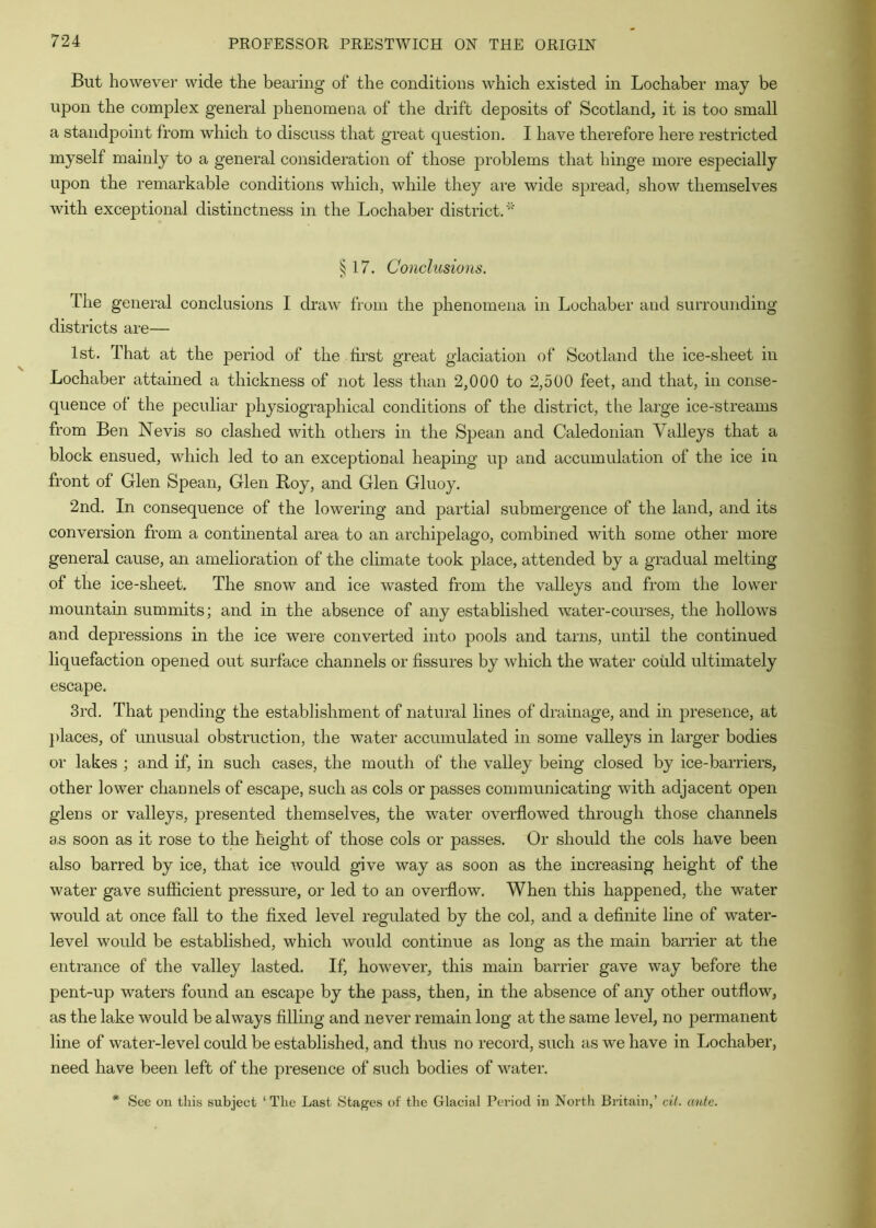 But however wide the bearing of the conditions which existed in Lochaber may be upon the complex general j^henomena of the drift deposits of Scotland, it is too small a standpoint from which to discuss that great question, I have therefore here restricted myself mainly to a general consideration of those problems that hinge more especially upon the remarkable conditions which, while they are wide spread, show themselves with exceptional distinctness in the Lochaber district.' ^17. Conclusions. The general conclusions I draw from the j^henomena in Lochaber and surrounding districts are— 1st. That at the period of the lii'st great glaciation of Scotland the ice-sheet in Lochaber attained a thickness of not less than 2,000 to 2,500 feet, and that, in conse- quence ol the peculiar 2Jhysiographical conditions of the district, the large ice-streams from Ben Nevis so clashed with others in the Spean and Caledonian Valleys that a block ensued, which led to an exceptional heaping up and accumulation of the ice in front of Glen Spean, Glen Roy, and Glen Gluoy. 2nd. In consequence of the lowering and partial submergence of the land, and its conversion from a continental area to an archij)elago, combined with some other more general cause, an amelioration of the climate took place, attended by a gradual melting of the ice-sheet. The snow and ice wasted from the valleys and from the lower mountain summits; and in the absence of any established water-courses, the hollows and depressions in the ice were converted into pools and tarns, until the continued liquefaction opened out surface channels or fissures by which the water could ultimately escape. 3rd. That pending the establishment of natural lines of drainage, and in j^resence, at j)laces, of unusual obstruction, the water accumulated in some valleys in larger bodies or lakes ; and if, in such cases, the mouth of the valley being closed by ice-barriers, other lower channels of escape, such as cols or passes communicating with adjacent open glens or valleys, jaresented themselves, the water overflowed through those channels a,s soon as it rose to the height of those cols or passes. Or should the cols have been also barred by ice, that ice would give way as soon as the increasing height of the water gave sufiicient pressure, or led to an overflow. When this happened, the water would at once fall to the fixed level regulated by the col, and a definite line of water- level would be established, which would continue as long as the main barrier at the entrance of the valley lasted. If, however, this main barrier gave way before the pent-up waters found an escape by the pass, then, in the absence of any other outflow, as the lake would be always filling and never remain long at the same level, no jjermanent line of water-level could be established, and thus no record, such as we have in Lochaber, need have been left of the presence of such bodies of water. * See on this subject ‘The Last Stages of the Glacial Period in North Britain,’ cit. ante.