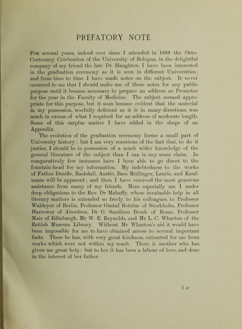 PREFATORY NOTE For several years, indeed ever since I attended in 1888 the Octo- Centenary Celebration of the University of Bologna, in the delightful company of my friend the late Dr Haughton, I have been interested in the graduation ceremony as it is seen in different Universities; and from time to time I have made notes on the subject. It never occurred to me that I should make use of these notes for any public purpose until it became necessary to prepare an address as Promoter for the year in the Faculty of Medicine. The subject seemed appro- priate for this purpose, but it soon became evident that the material in my possession, woefully deficient as it is in many directions, was much in excess of what I required for an address of moderate length. Some of this surplus matter I have added in the shape of an Appendix. The evolution of the graduation ceremony forms a small part of University history ; but I am very conscious of the fact that, to do it justice, I should be in possession of a much wider knowledge of the general literature of the subject than I can in any sense claim. In comparatively few instances have I been able to go direct to the fountain-head for my information. My indebtedness to the works of Father Denifle, Rashdall, Anstie, Bass Mullinger, Laurie, and Kauf- mann will be apparent; and then I have received the most generous assistance from many of my friends. More especially am I under deep obligations to the Rev. Dr Mahaffy, whose invaluable help in all literary matters is extended so freely to his colleagues, to Professor Waldeyer of Berlin, Professor Gustaf Retzius of Stockholm, Professor Harrower of Aberdeen, Dr G. Sandison Brock of Rome, Professor Mair of Edinburgh, Mr W. E. Reynolds, and Mr L. C. Wharton of the British Museum Library. Without Mr Wharton’s aid it would have been impossible for me to have obtained access to several important facts. These he has, with very great kindness, extracted for me from works which were not within my reach. There is another who has given me great help: but to her it has been a labour of love, and done in the interest of her father.