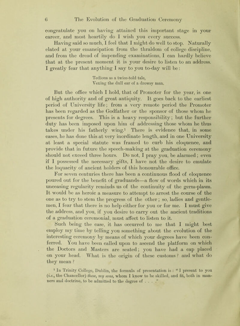 congratulate you on having attained this important stage in your career, and most heartily do I wish you every success. Having said so much, I feel that I might do well to stop. Naturally elated at your emancipation from the thraldom of college discipline, and from the dread of impending examinations, I can hardly believe that at the present moment it is your desire to listen to an address. I greatly fear that anything I say to you to-day will be: Tedious as a twice-told tale, Vexing the dull ear of a drowsy man. But the office which I hold, that of Promoter for the year, is one of high authority and of great antiquity. It goes back to the earliest period of University life; from a very remote period the Promoter has been regarded as the Godfather or the sponsor of those whom he presents for degrees. This is a heavy responsibility; but the further duty has been imposed upon him of addressing those whom he thus takes under his fatherly wing.1 There is evidence that, in some cases, he has done this at very inordinate length, and in one University at least a special statute was framed to curb his eloquence, and provide that in future the speech-making at tire graduation ceremony should not exceed three hours. Do not, I pray you, be alarmed; even if I possessed the necessary gifts, I have not the desire to emulate the loquacity of ancient holders of this honourable office. For seven centuries there has been a continuous flood of eloquence poured out for the benefit of graduands—a flow of words which in its unceasing regularity reminds us of the continuity of the germ-plasm. It would be as heroic a measure to attempt to arrest the course of the one as to try to stem the progress of the other; so, ladies and gentle- men, I fear that there is no help either for you or for me. I must give the address, and you, if you desire to carry out the ancient traditions of a graduation ceremonial, must affect to listen to it. Such being the case, it has occurred to me that I might best employ my time by telling you something about the evolution of the interesting ceremony by means of which your degrees have been con- ferred. You have been called upon to ascend the platform on which the Doctors and Masters are seated; you have had a cap placed on your head. What is the origin of these customs ? and what do they mean ? 1 In Trinity College, Dublin, the formula of presentation is : “I present to you (i-e., the Chancellor) these, my sons, whom I know to he skilled, and tit, both in man- ners and doctrine, to he admitted to the degree of . . .