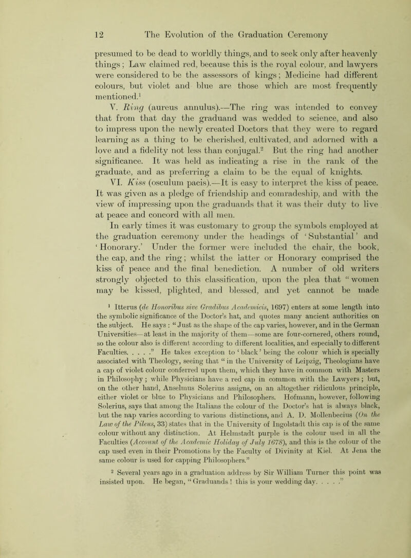 presumed to be dead to worldly things, and to seek only after heavenly things; Law claimed red, because this is the royal colour, and lawyers were considered to be the assessors of kings; Medicine had different colours, but violet and blue are those which are most frequently mentioned.1 V. Ring (aureus annulus).—The ring was intended to convey that from that day the graduand was wedded to science, and also to impress upon the newly created Doctors that they were to regard learning as a thing to be cherished, cultivated, and adorned with a love and a fidelity not less than conjugal.2 But the ring had another significance. It was held as indicating a rise in the rank of the graduate, and as preferring a claim to be the equal of knights. VI. Kiss (osculum pacis).—It is easy to interpret the kiss of peace. It was given as a pledge of friendship and comradeship, and with the view of impressing upon the graduands that it was their duty to live at peace and concord with all men. In early times it was customary to group the symbols employed at the graduation ceremony under the headings of ‘ Substantial ’ and 1 Honorary.’ Under the former were included the chair, the book, the cap, and the ring; whilst the latter or Honorary comprised the kiss of peace and the final benediction. A number of old writers strongly objected to this classification, upon the plea that “ women may be kissed, plighted, and blessed, and yet cannot be made 1 Ittenis (de Honoribus sive Gradibus Academicis, 1697) enters at some length into the symbolic significance of the Doctor’s hat, and quotes many ancient authorities on the subject. He says : “ Just as the shape of the cap varies, however, and in the German Universities—at least in the majority of them—some are four-cornered, others round, so the colour also is different according to different localities, and especially to different Faculties ” He takes exception to ‘ black ’ being the colour which is specially associated with Theology, seeing that “ in the University of Leipzig, Theologians have a cap of violet colour conferred upon them, which they have in common with Masters in Philosophy; while Physicians have a red cap in common with the Lawyers ; but, on the other hand, Anselmus Solerius assigns, on an altogether ridiculous principle, either violet or blue to Physicians and Philosophers. Hofmann, however, following Solerius, says that among the Italians the colour of the Doctor’s hat is always black, but the nap varies according to various distinctions, and A. D. Mollenbecius (On the Law of the Pileus, 33) states that in the University of Ingolstadt this cap is of the same colour without any distinction. At Helmstadt purple is the colour used in all the Faculties (Account of the Academic Holiday of July 1678), and this is the colour of the cap used even in their Promotions by the Faculty of Divinity at Kiel. At Jena the same colour is used for capping Philosophers.” 2 Several years ago in a graduation address by Sir William Turner this point was insisted upon. He began, “ Graduands ! this is your wedding day ”