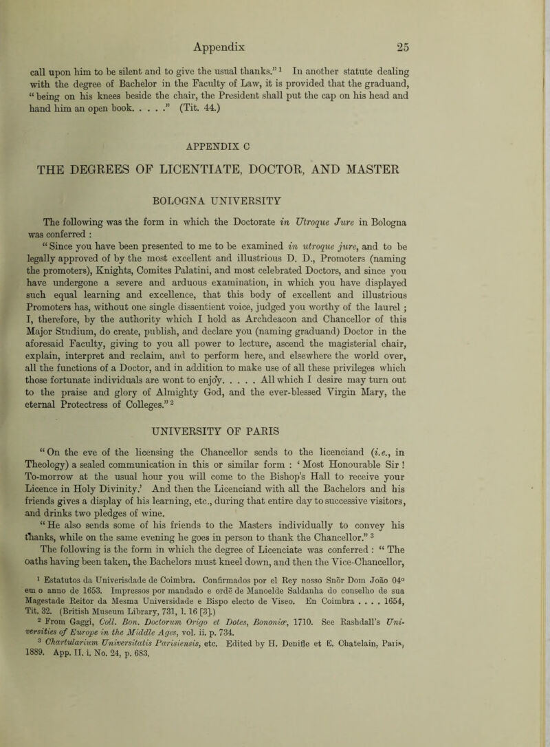 call upon him to be silent and to give the usual thanks.”1 In another statute dealing with the degree of Bachelor in the Faculty of Law, it is provided that the graduand, “ being on his knees beside the chair, the President shall put the cap on his head and hand him an open book ” (Tit. 44.) APPENDIX C THE DEGREES OF LICENTIATE, DOCTOR, AND MASTER BOLOGNA UNIVERSITY The following was the form in which the Doctorate in Utroque Jure in Bologna was conferred : “ Since you have been presented to me to be examined in utroque jure, and to be legally approved of by the most excellent and illustrious D. D., Promoters (naming the promoters), Knights, Comites Palatini, and most celebrated Doctors, and since you have undergone a severe and arduous examination, in which you have displayed such equal learning and excellence, that this body of excellent and illustrious Promoters has, without one single dissentient voice, judged you worthy of the laurel ; I, therefore, by the authority which I hold as Archdeacon and Chancellor of this Major Studium, do create, publish, and declare you (naming graduand) Doctor in the aforesaid Faculty, giving to you all power to lecture, ascend the magisterial chair, explain, interpret and reclaim, and to perform here, and elsewhere the world over, all the functions of a Doctor, and in addition to make use of all these privileges which those fortunate individuals are wont to enjoy All which I desire may turn out to the praise and glory of Almighty God, and the ever-blessed Virgin Mary, the eternal Protectress of Colleges.”2 UNIVERSITY OF PARIS “On the eve of the licensing the Chancellor sends to the licenciand (i.e., in Theology) a sealed communication in this or similar form : ‘ Most Honourable Sir ! To-morrow at the usual hour you will come to the Bishop’s Hall to receive your Licence in Holy Divinity.’ And then the Licenciand with aR the Bachelors and his friends gives a display of his learning, etc., during that entire day to successive visitors, and drinks two pledges of wine. “He also sends some of his friends to the Masters individually to convey his thanks, while on the same evening he goes in person to thank the Chancellor.” 3 The following is the form in which the degree of Licenciate was conferred : “ The oaths having been taken, the Bachelors must kneel down, and then the Vice-Chancellor, 1 Estatutos da Univerisdade de Coimbra. Confirmados por el Rey nosso Snor Dom Joao 04° em o anno de 1653. Impresses por mandado e orde de Manoelde Saldanha do eonselho de sun Magestade Reitor da Mesma Universidade e Bispo electo de Yiseo. En Coimbra .... 1654, Tit. 32. (British Museum Library, 731, 1.16 [3].) 2 From Gaggi, Coll. Bon. Doctorum Origo et Dotes, Bononice, 1710. See Raskdall’s Uni- versities of Europe in the Middle Ages, vol. ii. p. 734. 3 Chartularium Universitatis Parisiensis, etc. Edited by II. Denifle et E. Ohatelain, Palis, 1889. App. II. i. No. 24, p. 683.