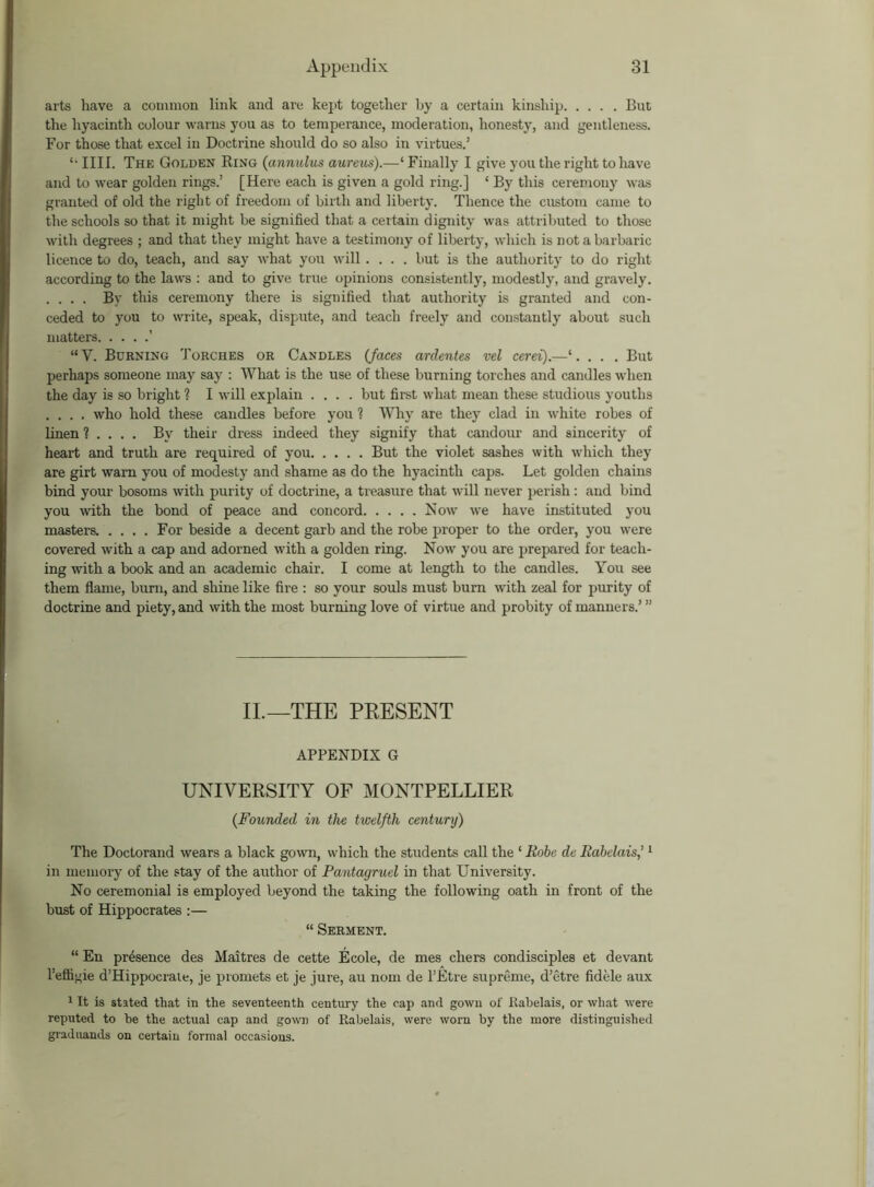 arts have a common link and are kept together by a certain kinship But the hyacinth colour warns you as to temperance, moderation, honesty, and gentleness. For those that excel in Doctrine should do so also in virtues.’ '• IIII. The Golden Ring (annulus aureus).—‘ Finally I give you the right to have and to wear golden rings.’ [Here each is given a gold ring.] ‘ By this ceremony was granted of old the right of freedom of birth and liberty. Thence the custom came to the schools so that it might be signified that a certain dignity was attributed to those with degrees ; and that they might have a testimony of liberty, which is not a barbaric licence to do, teach, and say what you will.... but is the authority to do right- according to the laws : and to give true opinions consistently, modestly, and gravely. . . . . By this ceremony there is signified that authority is granted and con- ceded to you to write, speak, dispute, and teach freely and constantly about such matters ’ “V. Burning Torches or Candles (faces ardentes vel cerei).—‘. . . , But perhaps someone may say : What is the use of these burning torches and candles when the day is so bright ? I will explain .... but first what mean these studious youths .... who hold these candles before you % Why are they clad in white robes of linen 1 ... . By their dress indeed they signify that candour and sincerity of heart and truth are required of you But the violet sashes with which they are girt warn you of modesty and shame as do the hyacinth caps. Let golden chains bind your bosoms with purity of doctrine, a treasure that will never perish : and bind you with the bond of peace and concord Now we have instituted you masters. .... For beside a decent garb and the robe proper to the order, you were covered with a cap and adorned with a golden ring. Now you are prepared for teach- ing with a book and an academic chair. I come at length to the candles. You see them flame, burn, and shine like fire : so your souls must burn with zeal for purity of doctrine and piety, and with the most burning love of virtue and probity of manners.’ ” II.—THE PRESENT APPENDIX G UNIVERSITY OF MONTPELLIER (Founded in the twelfth century) The Doctorand wears a black gown, which the students call the ‘ Robe du Rabelais,’1 in memory of the stay of the author of Pantayruel in that University. No ceremonial is employed beyond the taking the following oath in front of the bust of Hippocrates :— “ Serment. “ En presence des Maitres de cette Ecole, de mes chers condisciples et devant l’effigie d’Hippocrate, je promets et je jure, au nom de l’Etre supreme, d’etre fidele aux 1 It is stated that in the seventeenth century the cap and gown of Rabelais, or what were reputed to be the actual cap and gown of Rabelais, were worn by the more distinguished grad Hands on certain formal occasions.