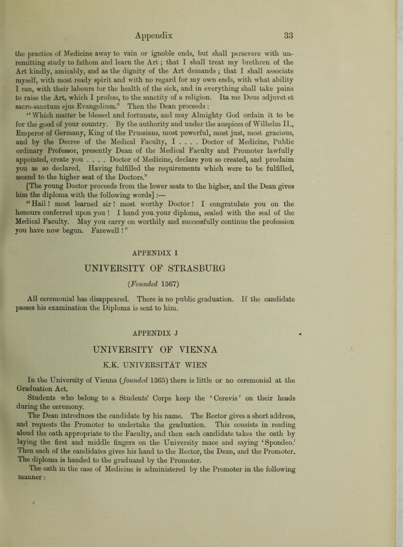 the practice of Medicine away to vain or ignoble ends, but shall persevere with un- remitting study to fathom and learn the Art; that I shall treat my brethren of the Art kindly, amicably, and as the dignity of the Art demands ; that I shall associate myself, with most ready spirit and with no regard for my own ends, with what ability I can, with their labours for the health of the sick, and in everything shall take pains to raise the Art, which I profess, to the sanctity of a religion. Ita me Deus adjuvetet sacro-sanctum ejus Evangelium.” Then the Dean proceeds : “ Which matter be blessed and fortunate, and may Almighty God ordain it to be for the good of your country. By the authority and under the auspices of Wilhelm II., Emperor of Germany, King of the Prussians, most powerful, most just, most gracious, and by the Decree of the Medical Faculty, I . . . . Doctor of Medicine, Public ordinary Professor, presently Dean of the Medical Faculty and Promoter lawfully appointed, create you .... Doctor of Medicine, declare you so created, and proclaim you as so declared. Having fulfilled the requirements which were to be fulfilled, ascend to the higher seat of the Doctors.” [The young Doctor proceeds from the lower seats to the higher, and the Dean gives him the diploma with the following words] :— “ Hail! most learned sir! most worthy Doctor ! I congratulate you on the honours conferred upon you ! I hand you your diploma, sealed with the seal of the Medical Faculty. May you carry on worthily and successfully continue the profession you have now begun. Farewell! ” APPENDIX I UNIVERSITY OF STRASBURG {Founded 1567) All ceremonial has disappeared. There is no public graduation. If the candidate passes his examination the Diploma is sent to him. APPENDIX J UNIVERSITY OF VIENNA K.K. UNIVERSITAT WIEN In the University of Vienna {founded 1365) there is little or no ceremonial at the Graduation Act. Students who belong to a Students’ Corps keep the ‘ Cerevis ’ on their heads during the ceremony. The Dean introduces the candidate by his name. The Rector gives a short address, and requests the Promoter to undertake the graduation. This consists in reading aloud the oath appropriate to the Faculty, and then each candidate takes the oath by laying the first and middle fingers on the University mace and saying ‘Spondeo.’ Then each of the candidates gives his hand to the Rector, the Dean, and the Promoter. The diploma is handed to the graduand by the Promoter. The oath in the case of Medicine is administered by the Promoter in the following manner: