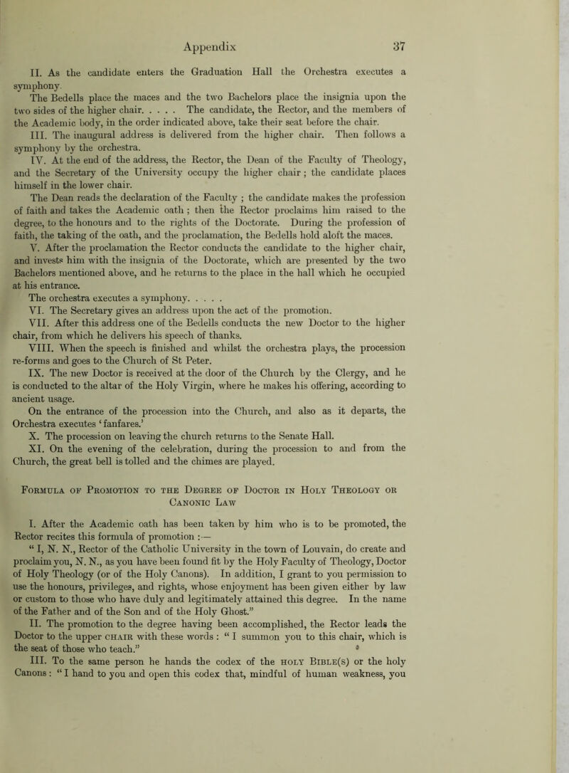 II. As the candidate enters the Graduation Hall the Orchestra executes a symphony. The Bedells place the maces and the two Bachelors place the insignia upon the two sides of the higher chair The candidate, the Rector, and the members of the Academic body, in the order indicated above, take their seat before the chair. III. The inaugural address is delivered from the higher chair. Then follows a symphony by the orchestra. IV. At tlie end of the address, the Rector, the Dean of the Facidty of Theology, and the Secretary of the University occupy the higher chair ; the candidate places himself in the lower chair. The Dean reads the declaration of the Faculty ; the candidate makes the profession of faith and takes the Academic oath ; then the Rector proclaims him raised to the degree, to the honours and to the rights of the Doctorate. During the profession of faith, the taking of the oath, and the proclamation, the Bedells hold aloft the maces. V. After the proclamation the Rector conducts the candidate to the higher chair, and invests him with the insignia of the Doctorate, which are presented by the two Bachelors mentioned above, and he returns to the place in the hall which he occupied at his entrance. The orchestra executes a symphony VI. The Secretary gives an address upon the act of the promotion. VII. After this address one of the Bedells conducts the new Doctor to the higher chair, from which he delivers his speech of thanks. VIII. When the speech is finished and whilst the orchestra plays, the procession re-forms and goes to the Church of St Peter. IX. The new Doctor is received at the door of the Church by the Clergy, and he is conducted to the altar of the Holy Virgin, where he makes his offering, according to ancient usage. On the entrance of the procession into the Church, and also as it departs, the Orchestra executes ‘ fanfares.’ X. The procession on leaving the church returns to the Senate Hall. XI. On the evening of the celebration, during the procession to and from the Church, the great bell is tolled and the chimes are played. Formula of Promotion to the Degree of Doctor in Holy Theology or Canonic Law I. After the Academic oath has been taken by him who is to be promoted, the Rector recites this fornnda of promotion : — “ I, N. N., Rector of the Catholic University in the town of Louvain, do create and proclaim you, N. N., as you have been found fit by the Holy Faculty of Theology, Doctor of Holy Theology (or of the Holy Canons). In addition, I grant to you permission to use the honours, privileges, and rights, whose enjoyment has been given either by law or custom to those who have duly and legitimately attained this degree. In the name of the Father and of the Son and of the Holy Ghost.” II. The promotion to the degree having been accomplished, the Rector leads the Doctor to the upper chair with these words : “ I summon you to this chair, which is the seat of those who teach.” I. * * 4 III. To the same person he hands the codex of the holy Bible(s) or the holy Canons : “ I hand to you and open this codex that, mindful of human weakness, you