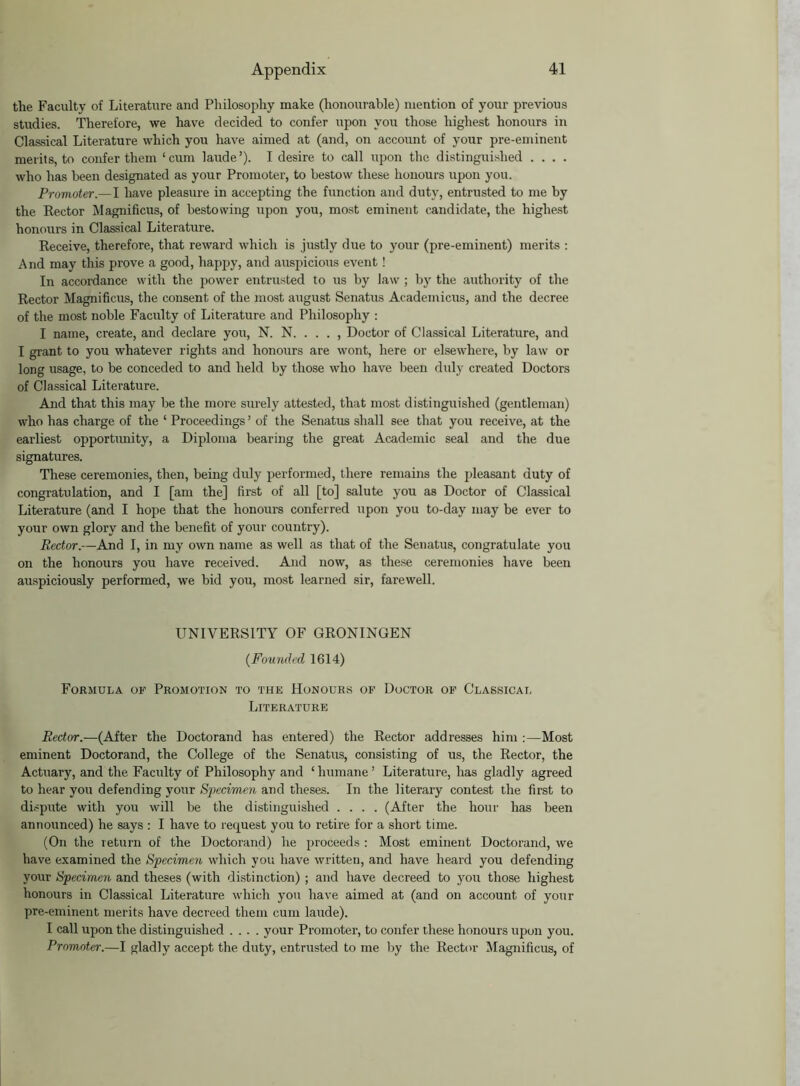 the Faculty of Literature and Philosophy make (honourable) mention of your previous studies. Therefore, we have decided to confer upon you those highest honours in Classical Literature which you have aimed at (and, on account of your pre-eminent merits, to confer them ‘cum laude’). I desire to call upon the distinguished .... who has been designated as your Promoter, to bestow these honours upon you. Promoter.— I have pleasure in accepting the function and duty, entrusted to me by the Rector Magnificus, of bestowing upon you, most eminent candidate, the highest honours in Classical Literature. Receive, therefore, that reward which is justly due to your (pre-eminent) merits : And may this prove a good, happy, and auspicious event ! In accordance with the power entrusted to us by law; by the authority of the Rector Magnificus, the consent of the most august Senatus Academicus, and the decree of the most noble Faculty of Literature and Philosophy : I name, create, and declare you, N. N. . . . , Doctor of Classical Literature, and I grant to you whatever rights and honours are wont, here or elsewhere, by law or long usage, to be conceded to and held by those who have been duly created Doctors of Classical Literature. And that this may be the more surely attested, that most distinguished (gentleman) who has charge of the ‘ Proceedings ’ of the Senatus shall see that you receive, at the earliest opportunity, a Diploma bearing the great Academic seal and the due signatures. These ceremonies, then, being duly performed, there remains the pleasant duty of congratulation, and I [am the] first of all [to] salute you as Doctor of Classical Literature (and I hope that the honours conferred upon you to-day may be ever to your own glory and the benefit of your country). Rector.—And I, in my own name as well as that of the Senatus, congratulate you on the honours you have received. And now, as these ceremonies have been auspiciously performed, we bid you, most learned sir, farewell. UNIVERSITY OF GRONINGEN (Founded 1614) Formula, of Promotion to the Honours of Doctor of Classical Literature Rector.—(After the Doctorand has entered) the Rector addresses him :—Most eminent Doctorand, the College of the Senatus, consisting of us, the Rector, the Actuary, and the Faculty of Philosophy and ‘ humane ’ Literature, has gladly agreed to hear you defending your Specimen and theses. In the literary contest the first to dispute with you will be the distinguished .... (After the hour has been announced) he says : I have to request you to retire for a short time. (On the return of the Doctorand) he proceeds : Most eminent Doctorand, we have examined the Specimen which you have written, and have heard you defending your Specimen and theses (with distinction) ; and have decreed to you those highest honours in Classical Literature which you have aimed at (and on account of your pre-eminent merits have decreed them cum laude). I call upon the distinguished .... your Promoter, to confer these honours upon you. Promoter.—I gladly accept the duty, entrusted to me by the Rector Magnificus, of