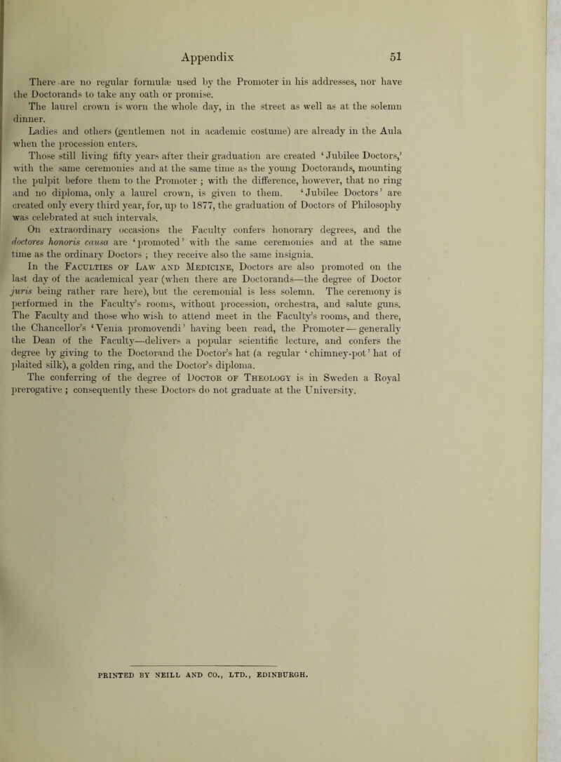 There are no regular formula; used by the Promoter in his addresses, nor have the Doctorands to take any oath or promise. The laurel crown is worn the whole day, in the street as well as at the solemn dinner. Ladies and others (gentlemen not in academic costume) are already in the Aula when the procession enters. Those still living fifty years after their graduation are created ‘ Jubilee Doctors,’ with the same ceremonies and at the same time as the young Doctorands, mounting the pulpit before them to the Promoter ; with the difference, however, that no ring and no diploma, only a laurel crown, is given to them. ‘Jubilee Doctors’ are created only every third year, for, up to 1877, the graduation of Doctors of Philosophy was celebrated at such intervals. On extraordinary occasions the Faculty confers honorary degrees, and the doctores honoris causa are ‘ promoted ’ with the same ceremonies and at the same time as the ordinary Doctors ; they receive also the same insignia. In the Faculties of Law and Medicine, Doctors are also promoted on the last day of the academical year (when there are Doctorands—the degree of Doctor juris being rather rare here), but the ceremonial is less solemn. The ceremony is performed in the Faculty’s rooms, without procession, orchestra, and salute guns. The Faculty and those who wish to attend meet in the Faculty’s rooms, and there, the Chancellor’s ‘Yenia promovendi’ having been read, the Promoter — generally the Dean of the Faculty—delivers a popular scientific lecture, and confers the degree by giving to the Doctorand the Doctor’s hat (a regular ‘ chimney-pot ’ hat of plaited silk), a golden ring, and the Doctor’s diploma. The conferring of the degree of Doctor of Theology is in Sweden a Royal prerogative ; consequently these Doctors do not graduate at the University. PRINTED BY NEILL AND CO., LTD., EDINBURGH.